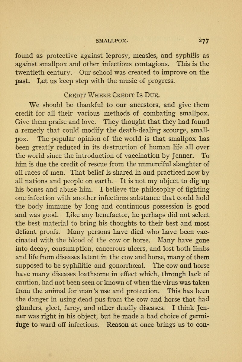 found as protective against leprosy, measles, and syphilis as against smallpox and other infectious contagions. This is the twentieth century. Oiu: school was created to improve on the past. I^et us keep step with the music of progress. Credit Wherk Credit Is Due. We should be thankful to our ancestors, and give them credit for all their various methods of combating smallpox. Give them praise and love. They thought that they had found a remedy that could modify the death-dealing scourge, small- pox. The popular opinion of the world is that smallpox has been greatly reduced in its destruction of human life all over the world since the introduction of vaccination by Jenner. To him is due the credit of rescue from the unmerciful slaughter of all races of men. That belief is shared in and practiced now by all nations and people on earth. It is not my object to dig up his bones and abuse him. I believe the philosophy of fighting one infection with another infectious substance that could hold the body immime by long and continuous possession is good and was good. Like any benefactor, he perhaps did not select the best material to bring his thoughts to their best and most defiant proofs. Many persons have died who have been vac- cinated with the blood of the cow or horse. Many have gone into decay, consumption, cancerous ulcers, and lost both limbs and life from diseases latent in the cow and horse, many of them supposed to be S3rphilitic and gonorrhoeal. The cow and horse have many diseases loathsome in effect which, through lack of caution, had not been seen or known of when the virus was taken from the animal for man's use and protection. This has been the danger in using dead pus from the cow and horse that had glanders, gleet, farcy, and other deadly diseases. I think Jen- ner was right in his object, but he made a bad choice of germi- fuge to ward off infections. Reason at once brings us to con-