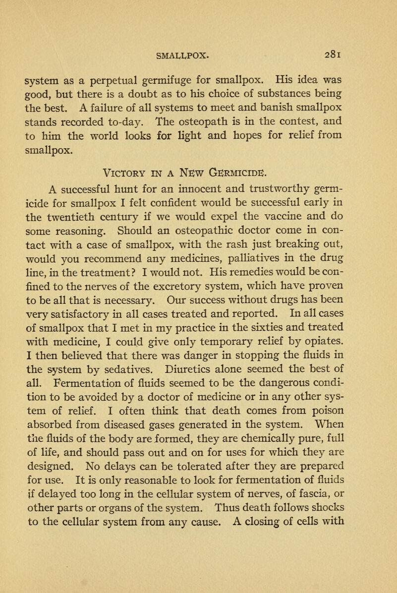 system as a perpetual germifuge for smallpox. His idea was good, but there is a doubt as to his choice of substances being the best. A failure of all systems to meet and banish smallpox stands recorded to-day. The osteopath is in the contest, and to him the world looks for light and hopes for relief from smallpox. Victory in a New Germicidk. A successful hunt for an innocent and trustworthy germ- icide for smallpox I felt confident would be successful early in the twentieth century if we would expel the vaccine and do some reasoning. Should an osteopathic doctor come in con- tact with a case of smallpox, with the rash just breaking out, would you recommend any medicines, palliatives in the drug line, in the treatment? I would not. His remedies would be con- fined to the nerves of the excretory system, which have proven to be all that is necessary. Our success without drugs has been very satisfactory in all cases treated and reported. In all cases of smallpox that I met in my practice in the sixties and treated with medicine, I could give only temporary relief by opiates. I then believed that there was danger in stopping the fluids in the system by sedatives. Diuretics alone seemed the best of all. Fermentation of fluids seemed to be the dangerous condi- tion to be avoided by a doctor of medicine or in any other sys- tem of relief. I often think that death comes from poison absorbed from diseased gases generated in the system. When the fluids of the body are formed, they are chemically pure, full of life, and should pass out and on for uses for which they are designed. No delays can be tolerated after they are prepared for use. It is only reasonable to look for fermentation of fluids if delayed too long in the cellular system of nerves, of fascia, or other parts or organs of the system. Thus death follows shocks to the cellular system from any cause. A closing of cells with