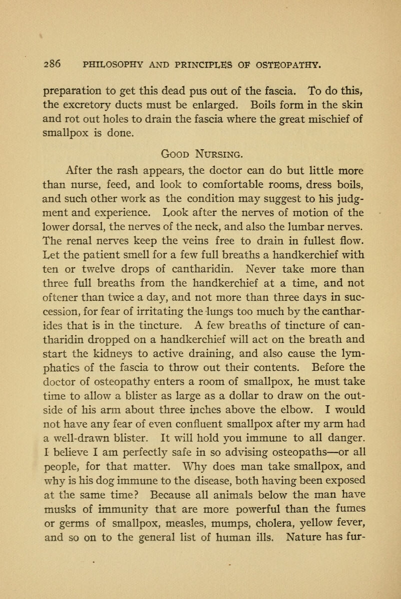 preparation to get this dead pus out of the fascia. To do this, the excretory ducts must be enlarged. Boils form in the skin and rot out holes to drain the fascia where the great mischief of smallpox is done. Good Nursing. After the rash appears, the doctor can do but little more than nurse, feed, and look to comfortable rooms, dress boils, and such other work as the condition may suggest to his judg- ment and experience. Look after the nerves of motion of the lower dorsal, the nerves of the neck, and also the lumbar nerves. The renal nerves keep the veins free to drain in fullest flow. Let the patient smell for a few full breaths a handkerchief with ten or twelve drops of cantharidin. Never take more than three full breaths from the handkerchief at a time, and not oftener than twice a day, and not more than three days in suc- cession, for fear of irritating the lungs too much by the canthar- ides that is in the tincture. A few breaths of tincture of can- tharidin dropped on a handkerchief will act on the breath and start the kidneys to active draining, and also cause the lym- phatics of the fascia to throw out their contents. Before the doctor of osteopathy enters a room of smallpox, he must take time to allow a blister as large as a dollar to draw on the out- side of his arm about three inches above the elbow. I would not have any fear of even confluent smallpox after my arm had a well-drawn blister. It will hold you immime to all danger. I believe I am perfectly safe in so advising osteopaths—or all people, for that matter. Why does man take smallpox, and why is his dog immune to the disease, both having been exposed at the same time? Because all animals below the man have musks of immunity that are more powerful than the fumes or germs of smallpox, measles, mumps, cholera, yellow fever, and so on to the general list of human ills. Nature has fur-