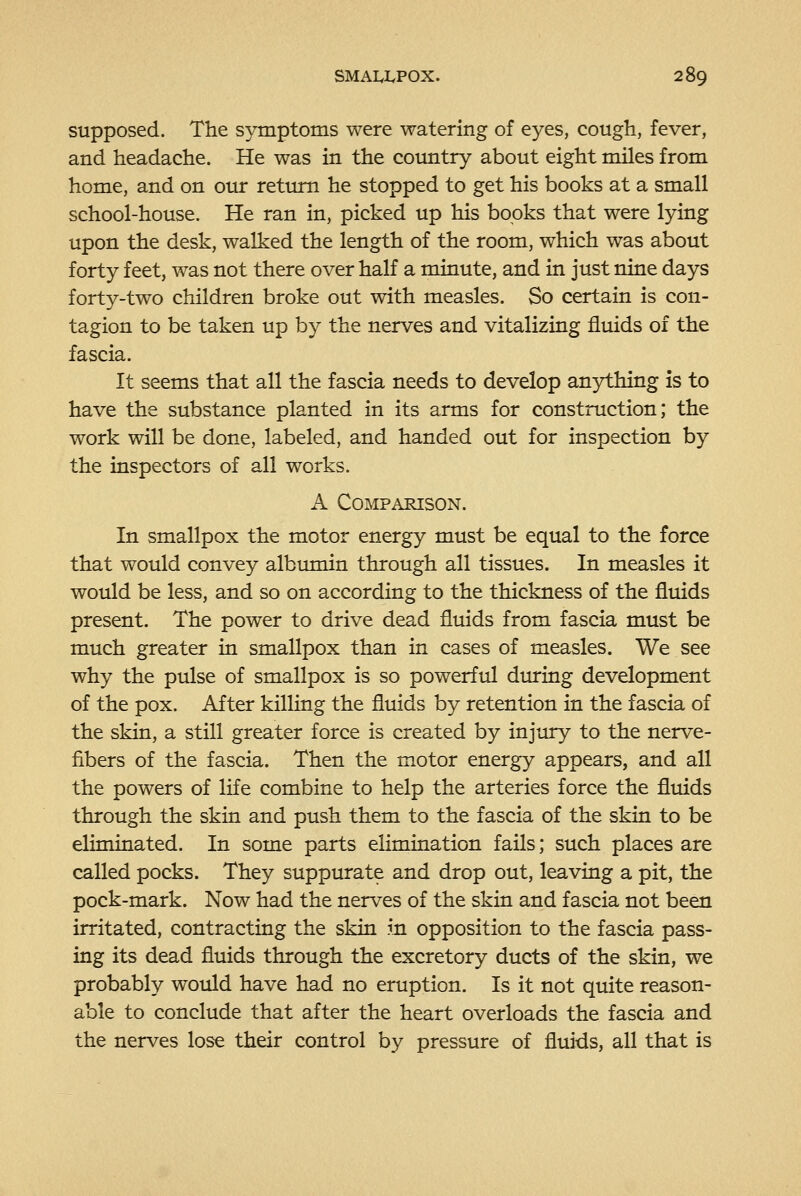 supposed. The symptoms were watering of eyes, cough, fever, and headache. He was in the country about eight miles from home, and on our return he stopped to get his books at a small school-house. He ran in, picked up his books that were lying upon the desk, walked the length of the room, which was about forty feet, was not there over half a minute, and in just nine days forty-two children broke out with measles. So certain is con- tagion to be taken up by the nerves and vitalizing fluids of the fascia. It seems that all the fascia needs to develop anything is to have the substance planted in its arms for construction; the work will be done, labeled, and handed out for inspection by the inspectors of all works. A Comparison. In smallpox the motor energy must be equal to the force that would convey albumin through all tissues. In measles it would be less, and so on according to the thickness of the fluids present. The power to drive dead fluids from fascia must be much greater in smallpox than in cases of measles. We see why the pulse of smallpox is so powerful diu-ing development of the pox. After killing the fluids by retention in the fascia of the skin, a still greater force is created by injury to the nerve- fibers of the fascia. Then the motor energy appears, and all the powers of life combine to help the arteries force the fluids through the skin and push them to the fascia of the skin to be eliminated. In some parts elimination fails; such places are called pocks. They suppurate and drop out, leaving a pit, the pock-mark. Now had the nerves of the skin and fascia not been irritated, contracting the skin in opposition to the fascia pass- ing its dead fluids through the excretory ducts of the skin, we probably would have had no eruption. Is it not quite reason- able to conclude that after the heart overloads the fascia and the nerves lose their control by pressure of flui-ds, all that is