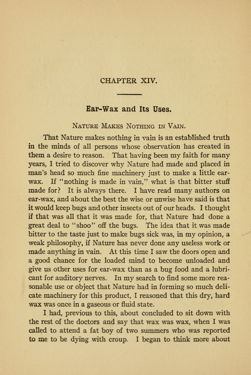 Ear-Wax and Its Uses. Nature Makks Nothing in Vain. That Nature makes nothing in vain is an established truth in the minds of all persons whose observation has created in them a desire to reason. That having been my faith for many- years, I tried to discover why Nature had made and placed in man's head so much fine machinery just to make a little ear- wax. If nothing is made in vain, what is that bitter stuff made for? It is always there. I have read many authors on ear-wax, and about the best the wise or unwise have said is that it would keep bugs and other insects out of our heads. I thought if that was all that it was made for, that Nature had done a great deal to **shoo off the bugs. The idea that it was made bitter to the taste just to make bugs sick was, in my opinion, a weak philosophy, if Nature has never done any useless work or made anything in vain. At this time I saw the doors open and a good chance for the loaded mind to become unloaded and give us other uses for ear-wax than as a bug food and a lubri- cant for auditory nerves. In my search to find some more rea- sonable use or object that Nature had in forming so much deli- cate machinery for this product, I reasoned that this dry, hard wax was once in a gaseous or fluid state. I had, previous to this, about concluded to sit down with the rest of the doctors and say that wax was wax, when I was called to attend a fat boy of two summers who was reported to me to be dying with croup. I began to think more about