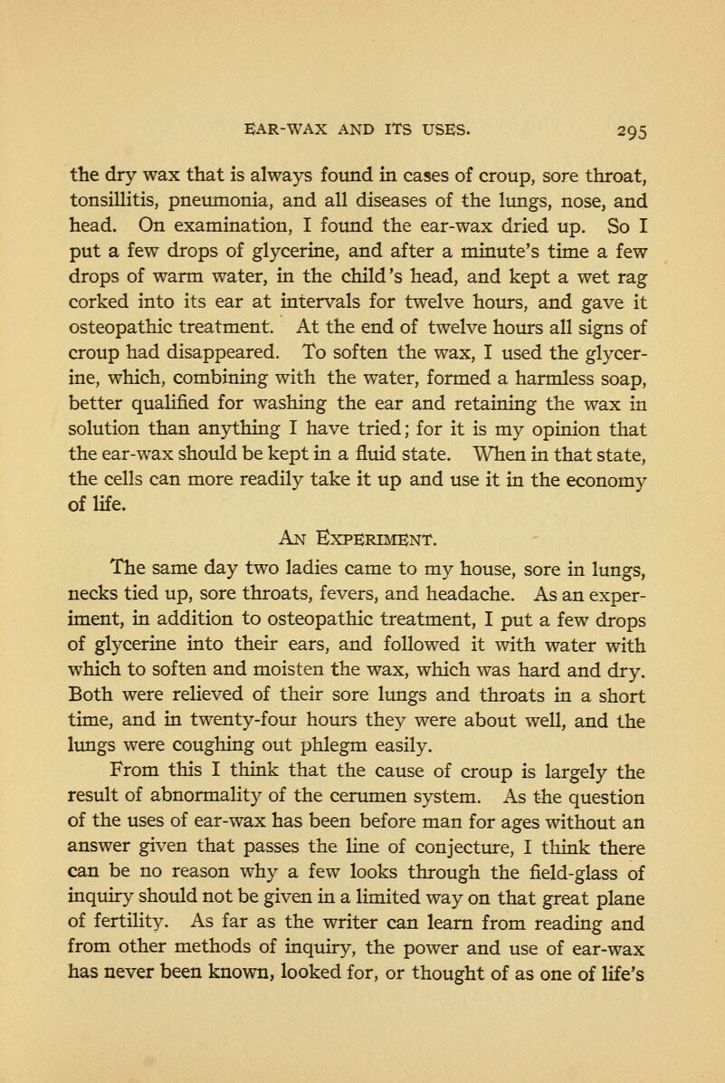 the dry wax that is always found in cases of croup, sore throat, tonsillitis, pneumonia, and all diseases of the lungs, nose, and head. On examination, I found the ear-wax dried up. So I put a few drops of glycerine, and after a minute's time a few drops of warm water, in the child's head, and kept a wet rag corked into its ear at intervals for twelve hours, and gave it osteopathic treatment. At the end of twelve hours all signs of croup had disappeared. To soften the wax, I used the glycer- ine, which, combining with the water, formed a harmless soap, better qualified for washing the ear and retaining the wax in solution than anything I have tried; for it is my opinion that the ear-wax should be kept in a fluid state. When in that state, the cells can more readily take it up and use it in the economy of life. An EXPEJRIMBNT. The same day two ladies came to my house, sore in lungs, necks tied up, sore throats, fevers, and headache. As an exper- iment, in addition to osteopathic treatment, I put a few drops of glycerine into their ears, and followed it with water with which to soften and moisten the wax, which was hard and dry. Both were relieved of their sore lungs and throats in a short time, and in twenty-fotu hours they were about well, and the limgs were coughing out phlegm easily. From this I think that the cause of croup is largely the result of abnormality of the ceriunen system. As the question of the uses of ear-wax has been before man for ages without an answer given that passes the line of conjecttue, I think there can be no reason why a few looks through the field-glass of inquiry should not be given in a limited way on that great plane of fertility. As far as the writer can learn from reading and from other methods of inquiry, the power and use of ear-wax has never been known, looked for, or thought of as one of life's
