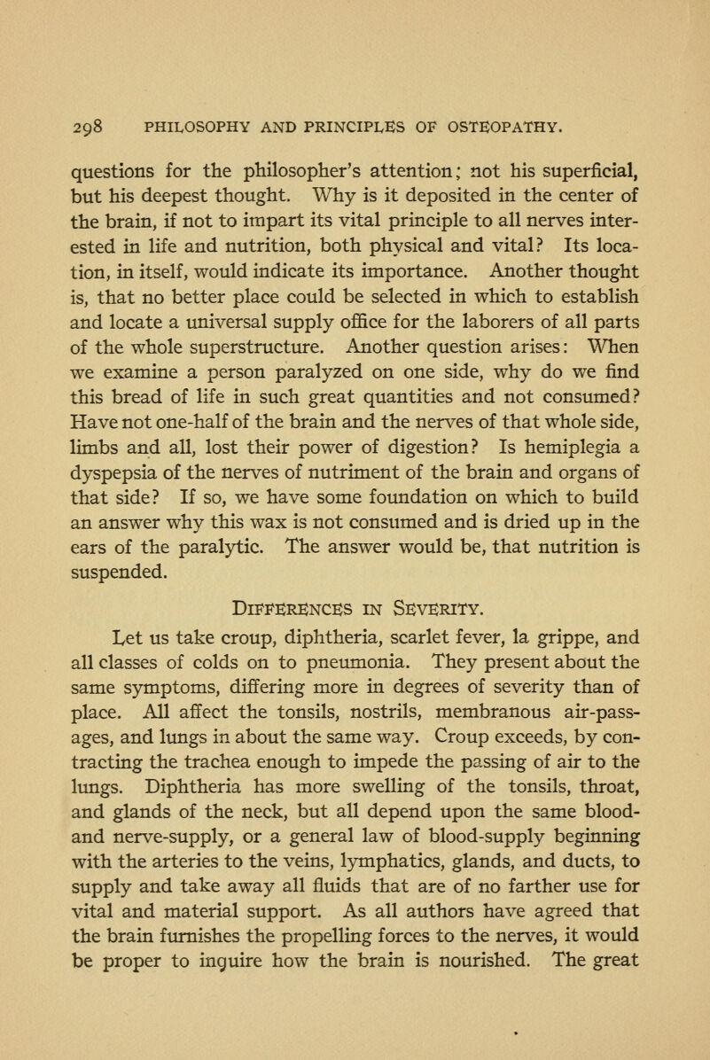 questions for the philosopher's attention; not his superficial, but his deepest thought. Why is it deposited in the center of the brain, if not to impart its vital principle to all nerves inter- ested in life and nutrition, both physical and vital? Its loca- tion, in itself, would indicate its importance. Another thought is, that no better place could be selected in which to establish and locate a universal supply ofl&ce for the laborers of all parts of the whole superstructure. Another question arises: When we examine a person paralyzed on one side, why do we find this bread of life in such great quantities and not consumed? Have not one-half of the brain and the nerves of that whole side, limbs and all, lost their power of digestion? Is hemiplegia a dyspepsia of the nerves of nutriment of the brain and organs of that side? If so, we have some foundation on which to build an answer why this wax is not consumed and is dried up in the ears of the paralytic. The answer would be, that nutrition is suspended. Differences in Severity. Let us take croup, diphtheria, scarlet fever, la grippe, and all classes of colds on to pneimionia. They present about the same symptoms, differing more in degrees of severity than of place. All affect the tonsils, nostrils, membranous air-pass- ages, and limgs in about the same way. Croup exceeds, by con- tracting the trachea enough to impede the passing of air to the lungs. Diphtheria has more swelling of the tonsils, throat, and glands of the neck, but all depend upon the same blood- and nerve-supply, or a general law of blood-supply beginning with the arteries to the veins, lymphatics, glands, and ducts, to supply and take away all fluids that are of no farther use for vital and material support. As all authors have agreed that the brain ftunishes the propelling forces to the nerves, it would be proper to inguire how the brain is nourished. The great