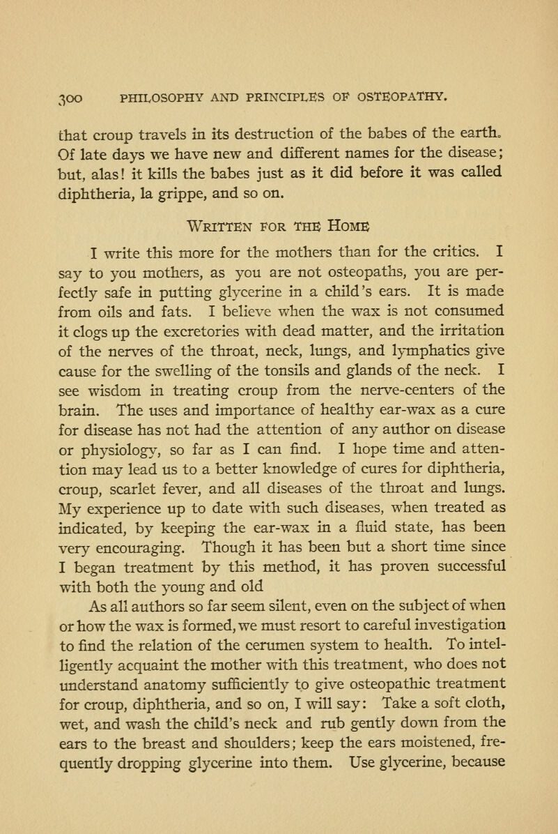 that croup travels in its destruction of the babes of the earths Of late days we have new and different names for the disease; but, alas 1 it kills the babes just as it did before it was called diphtheria, la grippe, and so on. Written for the Home I write this more for the mothers than for the critics. I say to you mothers, as you are not osteopaths, you are per- fectly safe in putting glycerine in a child's ears. It is made from oils and fats. I believe when the wax is not consumed it clogs up the excretories with dead matter, and the irritation of the nerves of the throat, neck, lungs, and lymphatics give cause for the swelling of the tonsils and glands of the neck. I see wisdom in treating croup from the nerve-centers of the brain. The uses and importance of healthy ear-wax as a cure for disease has not had the attention of any author on disease or physiology, so far as I can find, I hope time and atten- tion may lead us to a better knowledge of cures for diphtheria, croup, scarlet fever, and all diseases of the throat and limgs. My experience up to date with such diseases, when treated as indicated, by keeping the ear-wax in a fluid state, has been very encom-aging. Though it has been but a short time since I began treatment by this method, it has proven successful with both the young and old As all authors so far seem silent, even on the subject of when or how the wax is formed, we must resort to careful investigation to find the relation of the cerumen system to health. To intel- ligently acquaint the mother with this treatment, who does not understand anatomy sufficiently to give osteopathic treatment for croup, diphtheria, and so on, I will say: Take a soft cloth, wet, and wash the child's neck and rub gently down from the ears to the breast and shoulders; keep the ears moistened, fre- quently dropping glycerine into them. Use glycerine, because