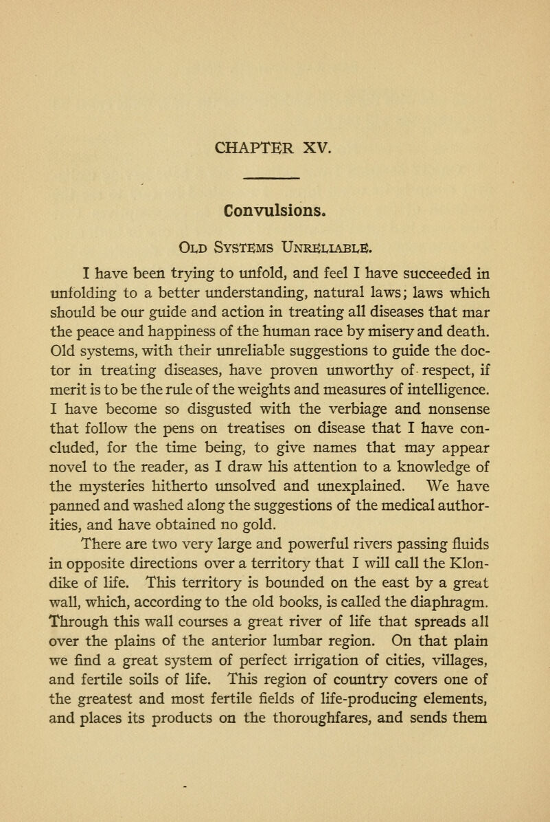 Convulsions, Old Systems Unreliable. I have been trying to imfold, and feel I have succeeded in unfolding to a better understanding, natinral laws; laws which should be our guide and action in treating all diseases that mar the peace and happiness of the human race by misery and death. Old systems, with their tmreliable suggestions to guide the doc- tor in treating diseases, have proven unworthy of respect, if merit is to be the rule of the weights and measures of intelligence. I have become so disgusted with the verbiage and nonsense that follow the pens on treatises on disease that I have con- cluded, for the time being, to give names that may appear novel to the reader, as I draw his attention to a knowledge of the mysteries hitherto unsolved and unexplained. We have panned and washed along the suggestions of the medical author- ities, and have obtained no gold. There are two very large and powerful rivers passing fluids in opposite directions over a territory that I will call the Klon- dike of life. This territory is bounded on the east by a great wall, which, according to the old books, is called the diaphragm. Through this wall com-ses a great river of life that spreads all over the plains of the anterior lumbar region. On that plain we find a great system of perfect irrigation of cities, villages, and fertile soils of life. This region of country covers one of the greatest and most fertile fields of life-producing elements, and places its products on the thoroughfares, and sends them