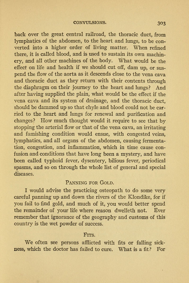 back over the great central railroad, the thoracic duct, from lymphatics of the abdomen, to the heart and Imigs, to be con- verted into a higher order of living matter. When refined there, it is called blood, and is used to sustain its own machin- ery, and all other machines of the body. What would be the effect on life and health if we should cut off, dam up, or sus- pend the flow of the aorta as it descends close to the vena cava and thoracic duct as they return with their contents through the diaphragm on their journey to the heart and lungs? And after having supplied the plain, what would be the effect if the vena cava and its system of drainage, and the thoracic duct, should be dammed up so that chyle and blood could not be car- ried to the heart and lungs for renewal and purification and changes? How much thought would it require to see that by stopping the arterial flow or that of the vena cava, an irritating and famishing condition would ensue, with congested veins, lymphatics, and all organs of the abdomen, causing fermenta- tion, congestion, and inflammation, which in time cause con- fusion and conditions that have long been a mystery, and have been called typhoid fever, dysentery, bilious fever, periodical spasms, and so on through the whole list of general and special diseases. Panning for Gold. I wotdd advise the practicing osteopath to do some very careful panning up and down the rivers of the Klondike, for if you fail to find gold, and much of it, you would better spend the remainder of your life where reason dwelleth not. Ever remember that ignorance of the geography and customs of this country is the wet powder of success. Fits. We often see persons afflicted with fits or falling sick- ness, which the doctor has failed to cure. What is a fit? For