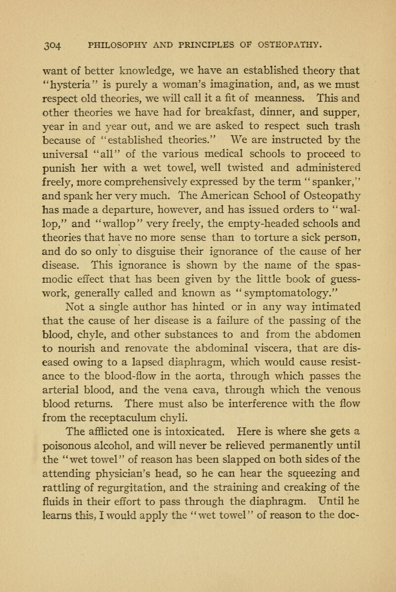 want of better knowledge, we have an established theory that hysteria is purely a woman's imagination, and, as we must respect old theories, we will call it a fit of meanness. This and other theories we have had for breakfast, dinner, and supper, year in and year out, and we are asked to respect such trash because of established theories. We are instructed by the imiversal all of the various medical schools to proceed to punish her with a wet towel, well twisted and administered freely, more comprehensively expressed by the term  spanker, and spank her very much. The American School of Osteopathy has made a departture, however, and has issued orders to wal- lop, and wallop very freely, the empty-headed schools and theories that have no more sense than to torture a sick person, and do so only to disguise their ignorance of the cause of her disease. This ignorance is shown by the name of the spas- modic effect that has been given by the little book of guess- work, generally called and known as  symptomatology. Not a single author has hinted or in any way intimated that the cause of her disease is a failure of the passing of the blood, chyle, and other substances to and from the abdomen to nourish and renovate the abdominal viscera, that are dis- eased owing to a lapsed diaphragm, which would cause resist- ance to the blood-flow in the aorta, through which passes the arterial blood, and the vena cava, through which the venous blood retiuns. There must also be interference with the flow from the receptaculum chyli. The afflicted one is intoxicated. Here is where she gets a poisonous alcohol, and will never be relieved permanently until the wet towel of reason has been slapped on both sides of the attending physician's head, so he can hear the squeezing and rattling of regurgitation, and the straining and creaking of the fluids in their effort to pass through the diaphragm. Until he learns this, I would apply the wet towel of reason to the doc-