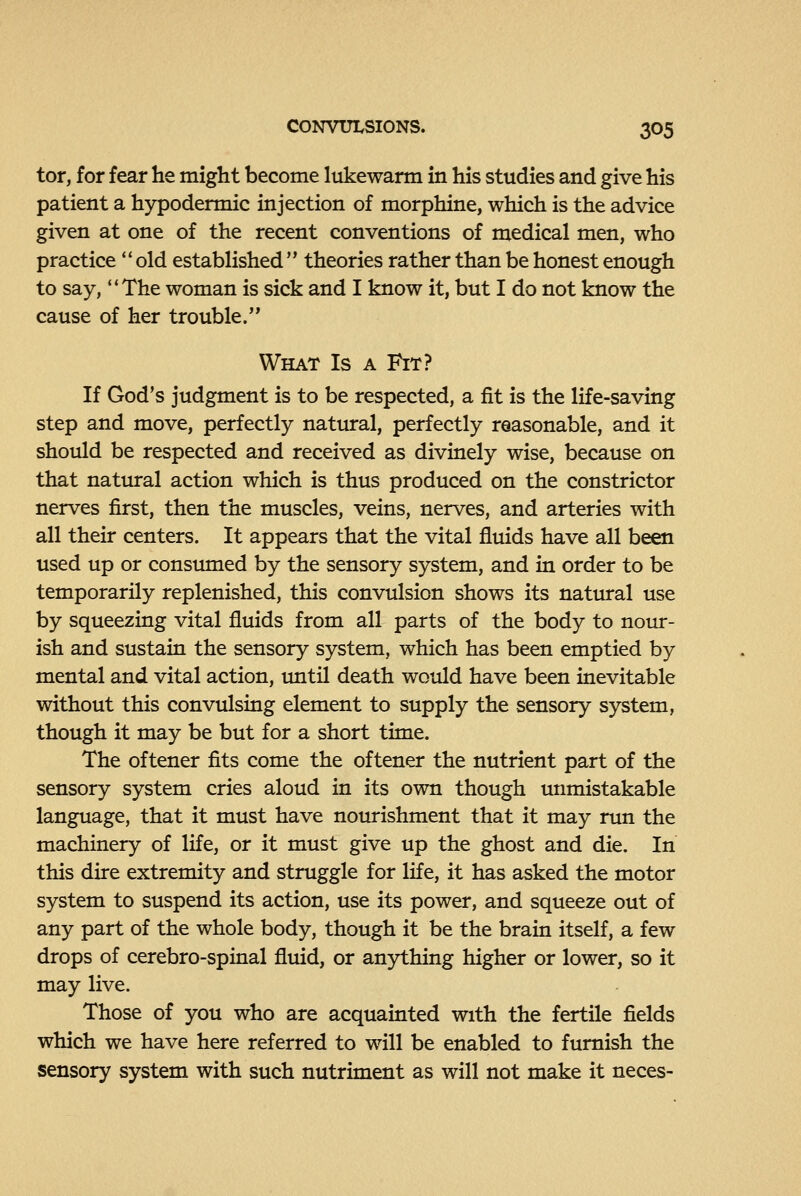 tor, for fear he might become lukewarm in his studies and give his patient a hypodermic injection of morphine, which is the advice given at one of the recent conventions of medical men, who practice old established theories rather than be honest enough to say, ''The woman is sick and I know it, but I do not know the cause of her trouble. What Is a Fit? If God's judgment is to be respected, a fit is the life-saving step and move, perfectly natural, perfectly reasonable, and it should be respected and received as divinely wise, because on that natural action which is thus produced on the constrictor nerves first, then the muscles, veins, nerves, and arteries with all their centers. It appears that the vital fluids have all been used up or consumed by the sensory system, and in order to be temporarily replenished, this convulsion shows its natiural use by squeezing vital fluids from all parts of the body to nour- ish and sustain the sensory system, which has been emptied by mental and vital action, imtil death would have been inevitable without this convulsing element to supply the sensory system, though it may be but for a short time. The oftener fits come the oftener the nutrient part of the sensory system cries aloud in its own though unmistakable language, that it must have nourishment that it may run the machinery of life, or it must give up the ghost and die. In this dire extremity and struggle for life, it has asked the motor system to suspend its action, use its power, and squeeze out of any part of the whole body, though it be the brain itself, a few drops of cerebro-spinal fluid, or anything higher or lower, so it may live. Those of you who are acquainted with the fertile fields which we have here referred to will be enabled to furnish the sensory system with such nutriment as will not make it neces-