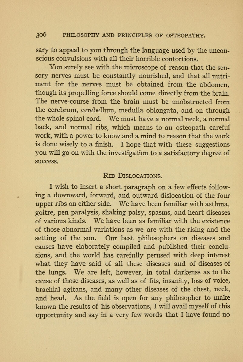 sary to appeal to you through the language used by the uncon- scious convulsions with all their horrible contortions. You siurely see with the microscope of reason that the sen- sory nerves must be constantly nourished, and that all nutri- ment for the nerves must be obtained from the abdomen, though its propelling force should come directly from the brain. The nerve-course from the brain must be unobstructed from the cerebnun, cerebellum, medulla oblongata, and on through the whole spinal cord. We must have a normal neck, a normal back, and normal ribs, which means to an osteopath careful work, with a power to know and a mind to reason that the work is done wisely to a finish. I hope that with these suggestions you will go on with the investigation to a satisfactory degree of success. Rib Dislocations. I wish to insert a short paragraph on a few effects follow- ing a downward, forward, and outward dislocation of the four upper ribs on either side. We have been familiar with asthma, goitre, pen paralysis, shaking palsy, spasms, and heart diseases of various kinds. We have been as familiar with the existence of those abnormal variations as we are with the rising and the setting of the sun. Our best philosophers on diseases and causes have elaborately compiled and published their conclu- sions, and the world has carefully perused with deep interest what they have said of all these diseases and of diseases of the limgs. We are left, however, in total darkenss as to the cause of those diseases, as well as of fits, insanity, loss of voice, brachial agitans, and many other diseases of the chest, neck, and head. As the field is open for any philosopher to make known the results of his observations, I will avail myself of this opportunity and say in a very few words that I have found no