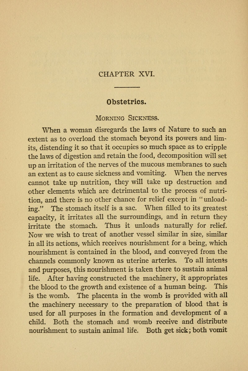 Obstetrics. Morning Sickness. When a woman disregards the laws of Nature to such an extent as to overload the stomach beyond its powers and lim- its, distending it so that it occupies so much space as to cripple the laws of digestion and retain the food, decomposition will set up an irritation of the nerves of the mucous membranes to such an extent as to cause sickness and vomiting. When the nerves cannot take up nutrition, they will take up destruction and other elements which are detrimental to the process of nutri- tion, and there is no other chance for relief except in unload- ing.'' The stomach itself is a sac. When filled to its greatest capacity, it irritates all the siurroundings, and in return they irritate the stomach. Thus it unloads naturally for relief. Now we wish to treat of another vessel similar in size, similar in all its actions, which receives nourishment for a being, which nourishment is contained in the blood, and conveyed from the channels commonly known as uterine arteries. To all intents and piurposes, this noiurishment is taken there to sustain animal life. After having constructed the machinery, it appropriates the blood to the growth and existence of a human being. This is the womb. The placenta in the womb is provided with all the machinery necessary to the preparation of blood that is used for all purposes in the formation and development of a child. Both the stomach and womb receive and distribute notirishment to sustain animal life. Both get sick; both vomit