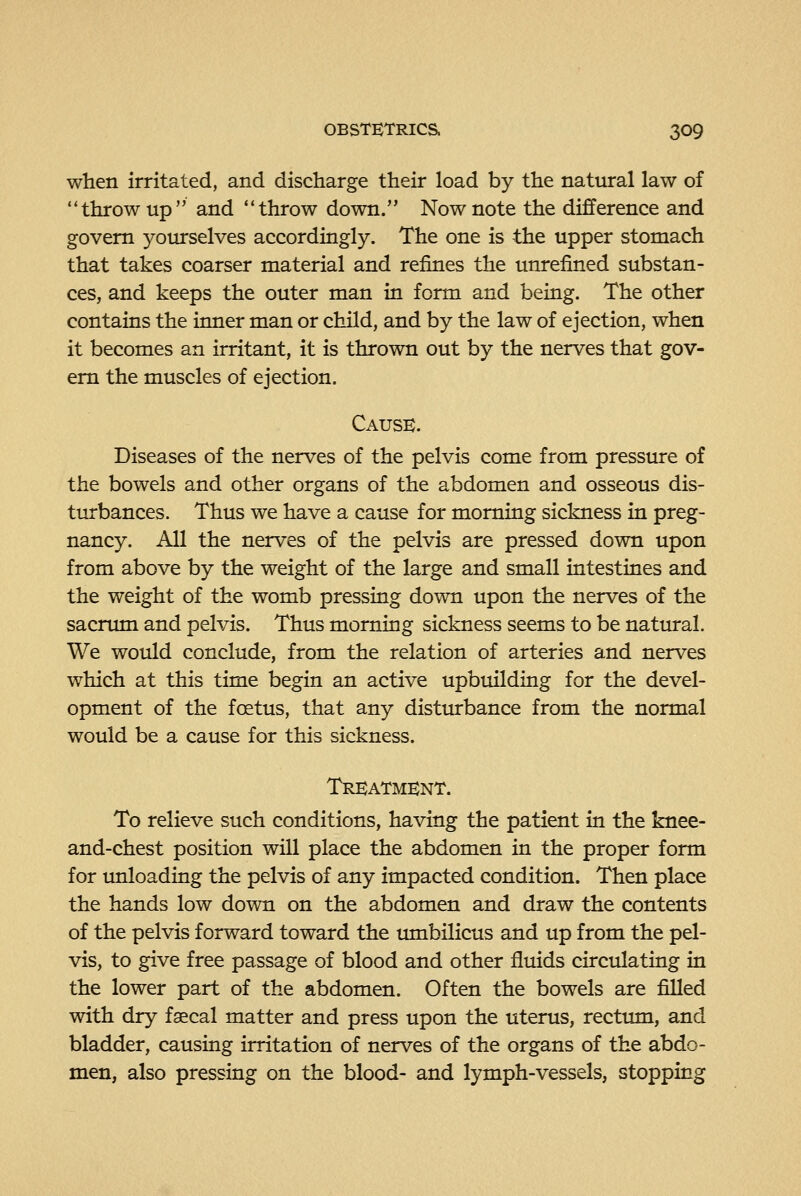 when irritated, and discharge their load by the natural law of throw up and throw down. Now note the difference and govern yourselves accordingly. The one is the upper stomach that takes coarser material and refines the unrefined substan- ces, and keeps the outer man in form and being. The other contains the inner man or child, and by the law of ejection, when it becomes an irritant, it is thrown out by the nerves that gov- ern the muscles of ejection. Cause. Diseases of the nerves of the pelvis come from pressure of the bowels and other organs of the abdomen and osseous dis- turbances. Thus we have a cause for morning sickness in preg- nancy. All the nerves of the pelvis are pressed down upon from above by the weight of the large and small intestines and the weight of the womb pressing down upon the nerves of the sacrum and pelvis. Thus morning sickness seems to be natural. We would conclude, from the relation of arteries and nerves which at this time begin an active upbuilding for the devel- opment of the foetus, that any distiurbance from the normal would be a cause for this sickness. Treatment. To relieve such conditions, having the patient in the knee- and-chest position will place the abdomen in the proper form for unloading the pelvis of any impacted condition. Then place the hands low down on the abdomen and draw the contents of the pelvis forward toward the umbilicus and up from the pel- vis, to give free passage of blood and other fluids circulating in the lower part of the abdomen. Often the bowels are filled with dry fsecal matter and press upon the uterus, rectum, and bladder, causing irritation of nerves of the organs of the abdo- men, also pressing on the blood- and lymph-vessels, stopping