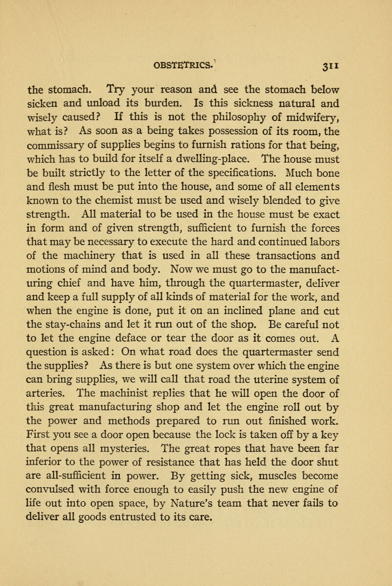 the stomach. Try your reason and see the stomach below sicken and unload its burden. Is this sickness nattural and wisely caused.? If this is not the philosophy of midwifery, what is? As soon as a being takes possession of its room, the commissary of suppHes begins to furnish rations for that being, which has to build for itself a dwelling-place. The house must be built strictly to the letter of the specifications. Much bone and flesh must be put into the house, and some of all elements known to the chemist must be used and wisely blended to give strength. All material to be used in the house must be exact in form and of given strength, sufficient to furnish the forces that may be necessary to execute the hard and continued labors of the machinery that is used in all these transactions and motions of mind and body. Now we must go to the manufact- uring chief and have him, through the quartermaster, deliver and keep a full supply of all kinds of material for the work, and when the engine is done, put it on an inclined plane and cut the stay-chains and let it nm out of the shop. Be careful not to let the engine deface or tear the door as it comes out. A question is asked: On what road does the quartermaster send the supplies? As there is but one system over which the engine can bring supplies, we will call that road the uterine system of arteries. The machinist replies that he will open the door of this great manufactiuring shop and let the engine roll out by the power and methods prepared to run out finished work. First you see a door open because the lock is taken off by a key that opens all mysteries. The great ropes that have been far inferior to the power of resistance that has held the door shut are all-sufficient in power. By getting sick, muscles become convulsed with force enough to easily push the new engine of life out into open space, by Nature's team that never fails to deliver all goods entrusted to its care.