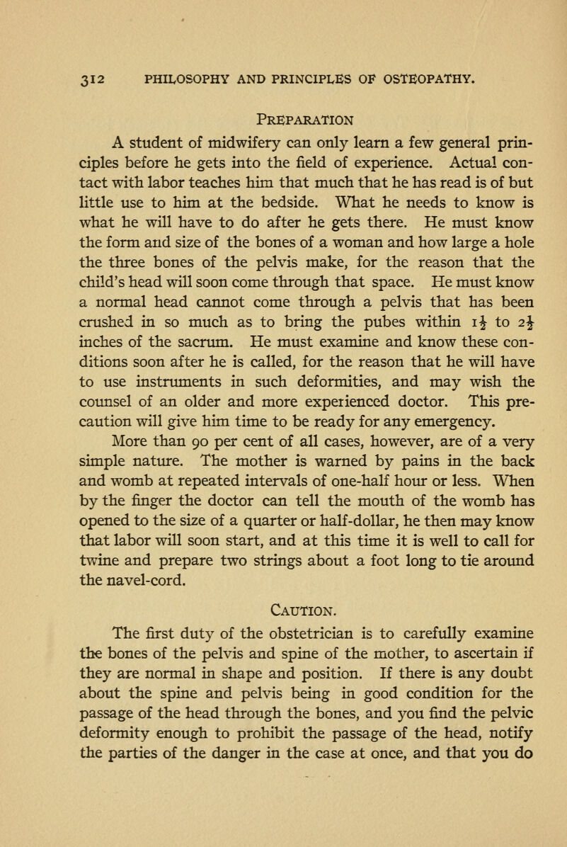 Preparation A student of midwifery can only learn a few general prin- ciples before he gets into the field of experience. Actual con- tact with labor teaches him that much that he has read is of but little use to him at the bedside. What he needs to know is what he will have to do after he gets there. He must know the form and size of the bones of a woman and how large a hole the three bones of the pelvis make, for the reason that the child's head will soon come through that space. He must know a normal head cannot come through a pelvis that has been crushed in so much as to bring the pubes within ij to 2 J inches of the sacrum. He must examine and know these con- ditions soon after he is called, for the reason that he will have to use instruments in such deformities, and may wish the counsel of an older and more experienced doctor. This pre- caution will give him time to be ready for any emergency. More than 90 per cent of all cases, however, are of a very simple natiure. The mother is warned by pains in the back and womb at repeated intervals of one-half hour or less. When by the finger the doctor can tell the mouth of the womb has opened to the size of a quarter or half-dollar, he then may know that labor will soon start, and at this time it is well to call for twine and prepare two strings about a foot long to tie around the navel-cord. Caution. The first duty of the obstetrician is to carefully examine the bones of the pelvis and spine of the mother, to ascertain if they are normal in shape and position. If there is any doubt about the spine and pelvis being in good condition for the passage of the head through the bones, and you find the pelvic deformity enough to prohibit the passage of the head, notify the parties of the danger in the case at once, and that you do