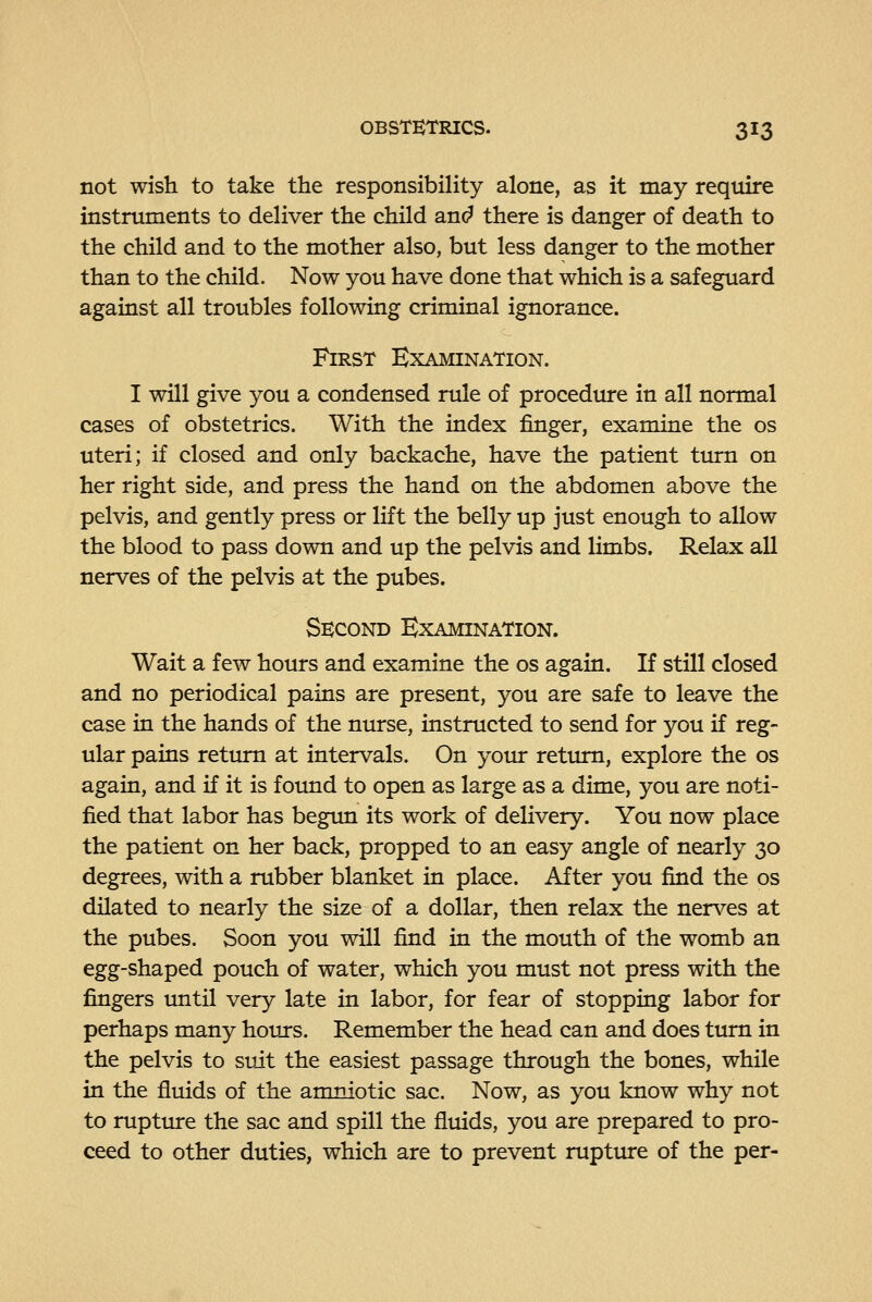not wish to take the responsibility alone, as it may require instruments to deliver the child and there is danger of death to the child and to the mother also, but less danger to the mother than to the child. Now you have done that which is a safeguard against all troubles following criminal ignorance. First Examination. I will give you a condensed rule of procedure in all normal cases of obstetrics. With the index finger, examine the os uteri; if closed and only backache, have the patient ttirn on her right side, and press the hand on the abdomen above the pelvis, and gently press or lift the belly up just enough to allow the blood to pass down and up the pelvis and limbs. Relax all nerves of the pelvis at the pubes. Second Examination. Wait a few hours and examine the os again. If still closed and no periodical pains are present, you are safe to leave the case in the hands of the nurse, instructed to send for you if reg- ular pains return at intervals. On your return, explore the os again, and if it is found to open as large as a dime, you are noti- fied that labor has begun its work of delivery. You now place the patient on her back, propped to an easy angle of nearly 30 degrees, with a rubber blanket in place. After you find the os dilated to nearly the size of a dollar, then relax the nerves at the pubes. Soon you will find in the mouth of the womb an egg-shaped pouch of water, which you must not press with the fingers imtil very late in labor, for fear of stopping labor for perhaps many hours. Remember the head can and does turn in the pelvis to suit the easiest passage through the bones, while in the fluids of the amniotic sac. Now, as you know why not to rupture the sac and spill the fluids, you are prepared to pro- ceed to other duties, which are to prevent rupture of the per-