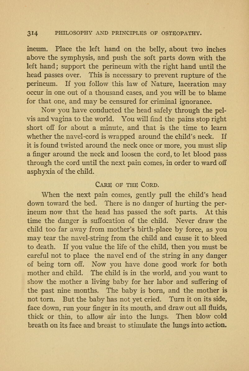 ineum. Place the left hand on the belly, about two inches above the symphysis, and push the soft parts down with the left hand; support the perineum with the right hand until the head passes over. This is necessary to prevent rupttire of the perineum. If you follow this law of Nature, laceration may occur in one out of a thousand cases, and you will be to blame for that one, and may be censured for criminal ignorance. Now you have conducted the head safely through the pel- vis and vagina to the world. You will find the pains stop right short off for about a minute, and that is the time to learn whether the navel-cord is wrapped aroimd the child's neck. If it is foimd twisted aroimd the neck once or more, you must slip a finger around the neck and loosen the cord, to let blood pass through the cord until the next pain comes, in order to ward off asph3rxia of the child. Care of the Cord. When the next pain comes, gently pull the child's head down toward the bed. There is no danger of hiuting the per- ineum now that the head has passed the soft parts. At this time the danger is suffocation of the child. Never draw the child too far away from mother's birth-place by force, as you may tear the navel-string from the child and cause it to bleed to death. If you value the life of the child, then you must be careful not to place the navel end of the string in any danger of being torn off. Now you have done good work for both mother and child. The child is in the world, and you want to show the mother a living baby for her labor and suffering of the past nine months. The baby is bom, and the mother is not torn. But the baby has not yet cried. Turn it on its side, face down, run your finger in its mouth, and draw out all fluids, thick or thin, to allow air into the lungs. Then blow cold breath on its face and breast to stimulate the lungs into action.