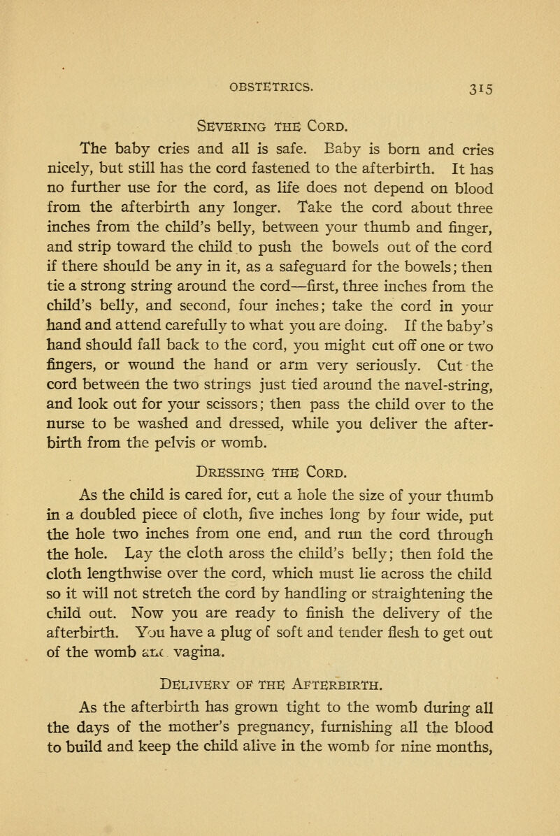 Se:vering this Cord. The baby cries and all is safe. Eaby is bom and cries nicely, but still has the cord fastened to the afterbirth. It has no further use for the cord, as life does not depend on blood from the afterbirth any longer. Take the cord about three inches from the child's belly, between your thiunb and finger, and strip toward the child to push the bowels out of the cord if there should be any in it, as a safeguard for the bowels; then tie a strong string around the cord—first, three inches from the child's belly, and second, four inches; take the cord in your hand and attend carefully to what you are doing. If the baby's hand should fall back to the cord, you might cut off one or two fingers, or wound the hand or arm very seriously. Cut the cord between the two strings just tied around the navel-string, and look out for your scissors; then pass the child over to the niu-se to be washed and dressed, while you deliver the after- birth from the pelvis or womb. Dressing the Cord. As the child is cared for, cut a hole the size of your thumb in a doubled piece of cloth, five inches long by four wide, put the hole two inches from one end, and rim the cord through the hole. Lay the cloth aross the child's belly; then fold the cloth lengthwise over the cord, which must lie across the child so it will not stretch the cord by handling or straightening the child out. Now you are ready to finish the delivery of the afterbirth. You have a plug of soft and tender flesh to get out of the womb at^c vagina. Delivery 01^ the Afterbirth. As the afterbirth has grown tight to the womb during all the days of the mother's pregnancy, furnishing all the blood to build and keep the child alive in the womb for nine months,