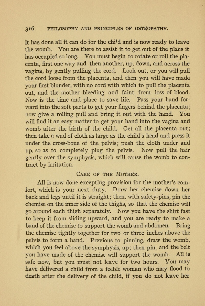 it has done all it can do for the chiM and is now ready to leave the womb. You are there to assist it to get out of the place it has occupied so long. You must begin to rotate or roll the pla- centa, first one way and then another, up, down, and across the vagina, by gently prdliug the cord. Look out, or you will pull the cord loose from the placenta, and then you will have made your first blunder, with no cord with which to pull the placenta out, and the mother bleeding and faint from loss of blood. Now is the time and place to save life. Pass your hand for- ward into the soft parts to get your fingers behind the placenta; now give a rolling pull and bring it out with the hand. You will find it an easy matter to get your hand into the vagina and womb after the birth of the child. Get all the placenta out; then take a wad of cloth as large as the child's head and press it under the cross-bone of the pelvis; push the cloth tmder and up, so as to completely plug the pelvis. Now pull the hair gently over the symphysis, which will cause the womb to con- tract by irritation. Care o'^ the Mother. All is now done excepting provision for the mother's com- fort, which is your next duty. Draw her chemise down her back and legs until it is straight; then, with safety-pins, pin the chemise on the inner side of the thighs, so that the chemise will go around each thigh separately. Now you have the shirt fast to keep it from sliding upward, and you are ready to make a band of the chemise to support the womb and abdomen. Bring the chemise tightly together for two or three inches above the pelvis to form a band. Previous to pinning, draw the womb, which you feel above the symphysis, up; then pin, and the belt you have made of the chemise will support the womb. All is safe now, but you must not leave for two hours. You may have delivered a child from a feeble woman who may flood to death after the delivery of the child, if you do not leave her