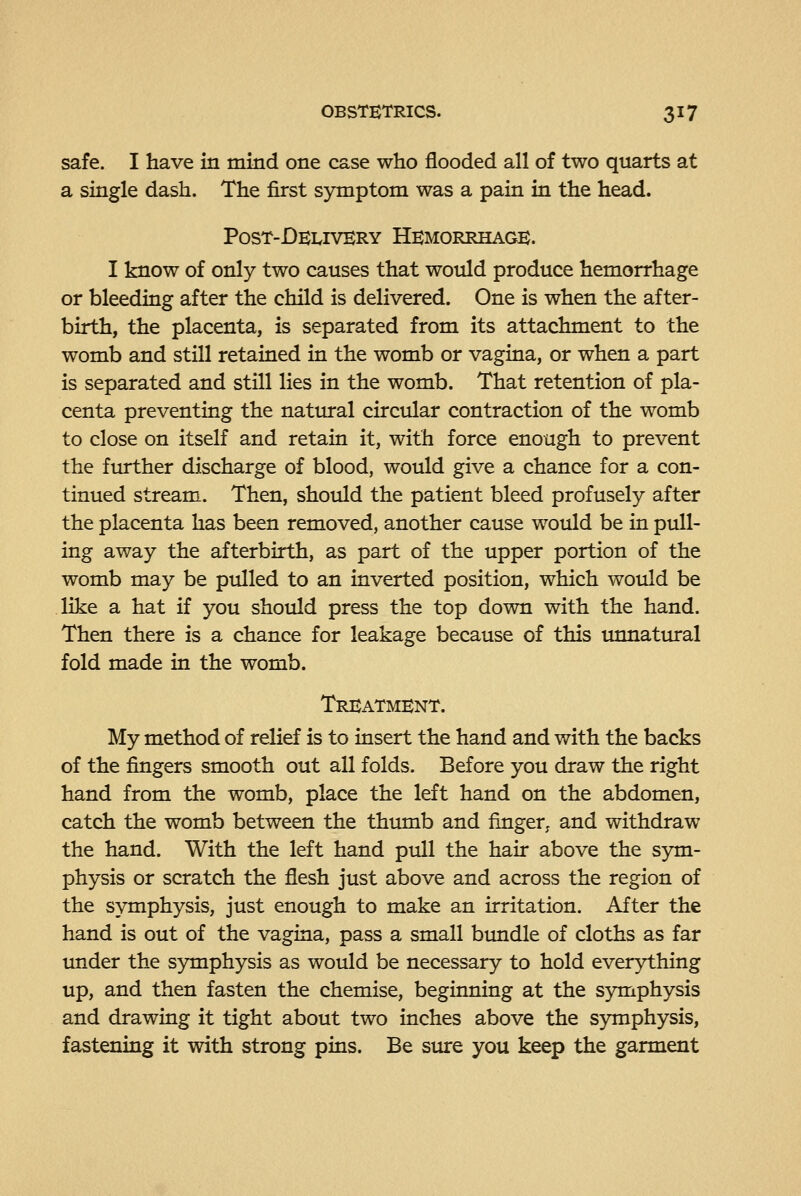 safe. I have in mind one case who flooded all of two quarts at a single dash. The first symptom was a pain in the head. P0ST-DE1.IVKRY Hemorrhage. I know of only two causes that would produce hemorrhage or bleeding after the child is delivered. One is when the after- birth, the placenta, is separated from its attachment to the womb and still retained in the womb or vagina, or when a part is separated and still lies in the womb. That retention of pla- centa preventing the natural circular contraction of the womb to close on itself and retain it, with force enough to prevent the further discharge of blood, would give a chance for a con- tinued stream. Then, shoixld the patient bleed profusely after the placenta has been removed, another cause would be in pull- ing away the afterbirth, as part of the upper portion of the womb may be pulled to an inverted position, which would be like a hat if you should press the top down with the hand. Then there is a chance for leakage because of this unnattual fold made in the womb. Treatment. My method of relief is to insert the hand and with the backs of the fingers smooth out all folds. Before you draw the right hand from the womb, place the left hand on the abdomen, catch the womb between the thumb and fmger, and withdraw the hand. With the left hand pull the hair above the sym- physis or scratch the flesh just above and across the region of the symphysis, just enough to make an irritation. After the hand is out of the vagina, pass a small bundle of cloths as far under the symphysis as would be necessary to hold everything up, and then fasten the chemise, beginning at the symphysis and drawing it tight about two inches above the symphysis, fastening it with strong pins. Be sure you keep the garment