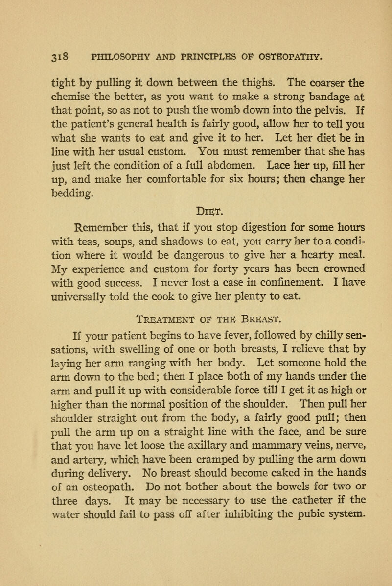 tight by pulling it down between the thighs. The coarser the chemise the better, as you want to make a strong bandage at that point, so as not to push the womb down into the pelvis. If the patient's general health is fairly good, allow her to tell you what she wants to eat and give it to her. Let her diet be in line with her usual custom. You must remember that she has just left the condition of a full abdomen. Lace her up, fill her up, and make her comfortable for six hours; then change her bedding. Diet. Remember this, that if you stop digestion for some hours with teas, soups, and shadows to eat, you carry her to a condi- tion where it would be dangerous to give her a hearty meal. My experience and custom for forty years has been crowned with good success. I never lost a case in confinement. I have universally told the cook to give her plenty to eat. Treatment oi^ the Breast. If your patient begins to have fever, followed by chilly sen- sations, with swelling of one or both breasts, I relieve that by laying her arm ranging with her body. Let someone hold the arm down to the bed; then I place both of my hands imder the arm and pull it up with considerable force till I get it as high or higher than the normal position of the shoulder. Then pull her shoulder straight out from the body, a fairly good pull; then pull the arm up on a straight line with the face, and be sure that you have let loose the axillary and mammary veins, nerve, and artery, which have been cramped by pulling the arm down during delivery. No breast should become caked in the hands of an osteopath. Do not bother about the bowels for two or three days. It may be necessary to use the catheter if the water should fail to pass off after inhibiting the pubic system.