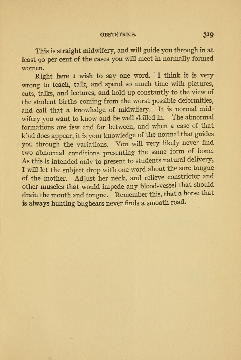 This is straight midwifery, and will guide you through in at least 90 per cent of the cases you will meet in normally formed women. Right here 1 wish to say one word. I think it is very wrong to teach, talk, and spend so much time with pictures, cuts, talks, and lectures, and hold up constantly to the view of the student births coming from the worst possible deformities, and call that a knowledge of midwifery. It is normal mid- wifery you want to know and be well skilled in. The abnormal formations are few and far between, and when a case of that kind does appear, it is yoiu: knowledge of the normal that guides you through the variations. You will very likely neve^ find two abnormal conditions presenting the same form of bone. As this is intended only to present to students natural delivery, I will let the subject drop with one word about the sore tongue of the mother. Adjust her neck, and relieve constrictor and other muscles that would impede any blood-vessel that should drain the mouth and tongue. Remember this, that a horse that is always hunting bugbears never finds a smooth road.