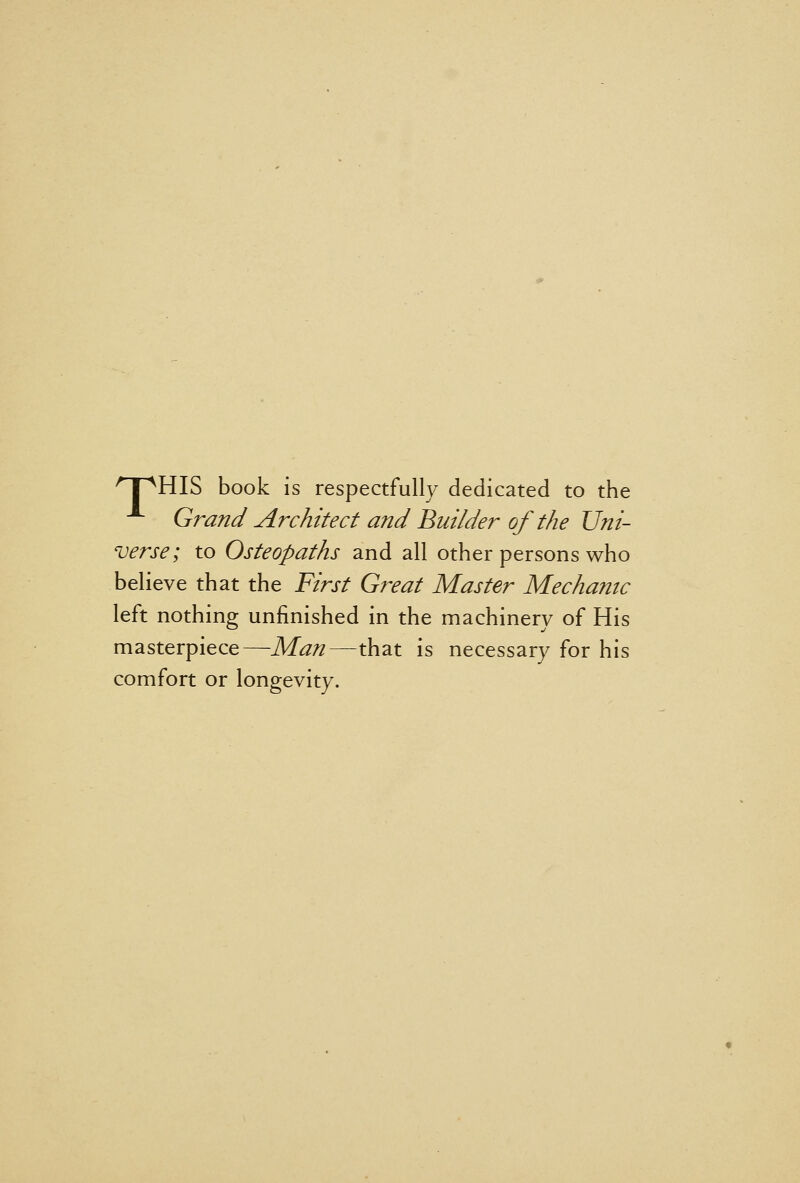 'T'^HIS book is respectfully dedicated to the ^ Grand Architect and Builder of the Uni- verse; to Osteopaths and all other persons who believe that the First Great Master Mechanic left nothing unfinished in the machinery of His masterpiece—Man—that is necessary for his comfort or longevity.