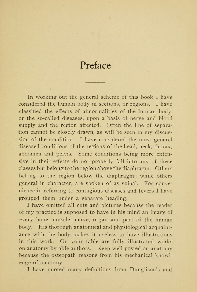 Preface In working out the general scheme of this book I have considered the human body in sections, or regions. I have classified the effects of abnormalities of the human body, or the so-called diseases, upon a basis of nerve and blood supply and the region aitected. Often the line of separa- tion cannot be closely drawn, as will be seen in my discus- sion of the condition. I have considered the most general diseased conditions of the regions of the head, neck, thorax, abdomen and pelvis. Some conditions being more exten- sive in their effects do not properly fall into any of these classes but belong to the region above the diaphragm. Others belong to the region below the diaphragm; while others general in character, are spoken of as spinal. For conve- nience in referring to contagious diseases and fevers I have grouped them under a separate heading. I have omitted all cuts and pictures because the reader of my practice is supposed to have in his mind an image of every bone, muscle, nerve, organ and part of the human body. His thorough anatomical and physiological acquaint- ance with the body makes it useless to have illustrations in this work. On your table are fully illustrated works on anatomy by able authors. Keep well posted on anatomy becatise the osteopath reasons from his mechanical knowl- edge of anatomy. I have quoted many definitions from Dunglison's and
