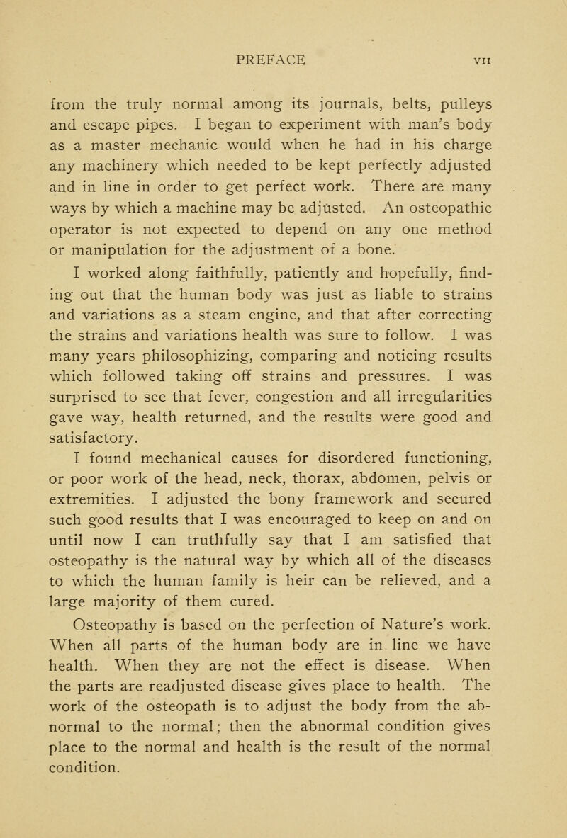 from the truly normal among its journals, belts, pulleys and escape pipes. I began to experiment with man's body as a master mechanic would when he had in his charge any machinery which needed to be kept perfectly adjusted and in line in order to get perfect work. There are many ways by which a machine may be adjusted. An osteopathic operator is not expected to depend on any one method or manipulation for the adjustment of a bone.' I worked along faithfully, patiently and hopefully, find- ing out that the human body was just as liable to strains and variations as a steam engine, and that after correcting the strains and variations health was sure to follow. I was many years philosophizing, comparing and noticing results which followed taking ofif strains and pressures. I was surprised to see that fever, congestion and all irregularities gave way, health returned, and the results were good and satisfactory. I found mechanical causes for disordered functioning, or poor work of the head, neck, thorax, abdomen, pelvis or extremities. I adjusted the bony framework and secured such good results that I was encouraged to keep on and on until now I can truthfully say that I am satisfied that osteopathy is the natural way by which all of the diseases to which the human family is heir can be relieved, and a large majority of them cured. Osteopathy is based on the perfection of Nature's work. When all parts of the human body are in line we have health. When they are not the effect is disease. When the parts are readjusted disease gives place to health. The work of the osteopath is to adjust the body from the ab- normal to the normal; then the abnormal condition gives place to the normal and health is the result of the normal condition.