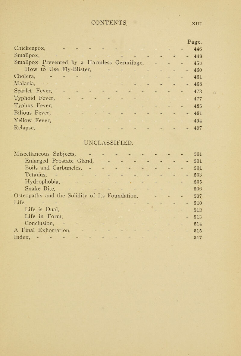 Page. Chickenpox, -----_____ 445 Smallpox, - - - -- - - - - - - 448 Smallpox Prevented by a Harmless Germifuge, _ _ _ 453 How to Use Fly-Blister, - - - - - - - 460 Cholera, ------_____ 451 Malaria, ---------___ 468 Scarlet Fever, ---------- 473 Typhoid Fever, ------_-__ 477 Typhus Fever, -----_____ 485 Bilious Fever, - - -- -- - - - - 491 Yellow Fever, -^- __ -_ _ _ _ _ 494 Relapse, ___________ 497 UNCLASSIFIED. Miscellaneous Subjects, ________ 501 Enlarged Prostate Gland, _______ 501 Boils and Carbuncles, - -- - - - - - 501 Tetanus, - - - - -- - - - - - 503 Hydrophobia, - - - - - - - -- 505 Snake Bite, ----_-__-_ 506 Osteopathy and the Solidity of Its Foundation, _ _ _ 507 Life, ---------___ 510 Life is Dual, - - - - - -'- - - 512 Life in Form, -_- — _____ 5^3 Conclusion, ----_---__ 514 A Final Exhortation, - - - -- - - - - 515 Index, ------------ 517