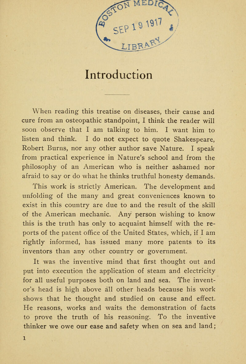 Introduction When reading this treatise on diseases, their cause and cure from an osteopathic standpoint, I think the reader will soon observe that I am talking to him. I want him to listen and think. I do not expect to quote Shakespeare, Robert Burns, nor any other author save Nature. I speak from practical experience in Nature's school and from the philosophy of an American who is neither ashamed nor afraid to say or do what he thinks truthful honesty demands. This work is strictly American. The development and unfolding of the many and great conveniences known to exist in this country are due to and the result of the skill of the American mechanic. Any person wishing to know this is the truth has only to acquaint himself with the re- ports of the patent office of the United States, which, if I am rightly informed, has issued many more patents to its inventors than any other country or government. It was the inventive mind that first thought out and put into execution the application of steam and electricity for all useful purposes both on land and sea. The invent- or's head is high above all other heads because his work shows that he thought and studied on cause and effect. He reasons, works and waits the demonstration of facts to prove the truth of his reasoning. To the inventive thinker we owe our ease and safety when on sea and land;