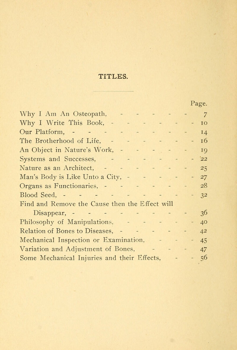 TITLES. Page. Why I Am An Osteopath, - - - - - 7 Why I Write This Book, - - - - - - 10 Our Platform, --------14 The Brotherhood of Life, ------ 16 An Object in Nature's Work, - - - - - 19 Systems and Successes, - - - - - - '22 Nature as an Architect, ------ 25 Man's Body is Like Unto a City, - - - - - 27 Organs as Functionaries, ------ 28 Blood Seed, ---------32 Find and Remove the Cause then the Effect will Disappear, --------36 Philosophy of Manipulations, - - - - - 40 Relation of Bones to Diseases, ----- 42 Mechanical Inspection or Examination, - - - 45 Variation and Adjustment of Bones, - - - 47 Some Mechanical Injuries and their Effects, - - 5^