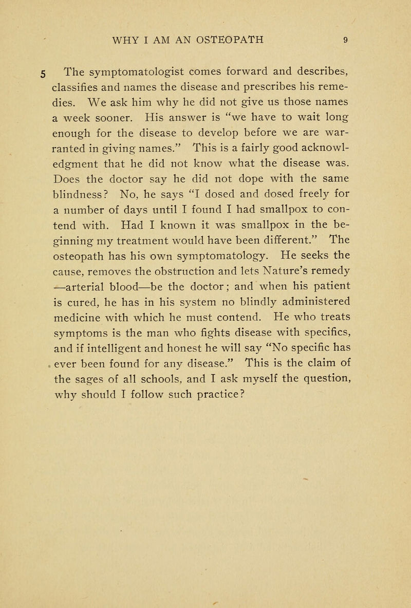 The symptomatologist comes forward and describes, classifies and names the disease and prescribes his reme- dies. We ask him why he did not give us those names a week sooner. His answer is we have to wait long enough for the disease to develop before we are war- ranted in giving names. This is a fairly good acknowl- edgment that he did not know what the disease was. Does the doctor say he did not dope with the same bhndness? No, he says I dosed and dosed freely for a number of days until I found I had smallpox to con- tend with. Had I known it was smallpox in the be- ginning my treatment would have been dififerent. The osteopath has his own symptomatology. He seeks the cause, removes the obstruction and lets Nature's remedy —arterial blood—be the doctor; and when his patient is cured, he has in his system no blindly administered medicine with which he must contend. He who treats symptoms is the man who fights disease with specifics, and if intelligent and honest he will say No specific has . ever been found for any disease. This is the claim of the sages of all schools, and I ask myself the question, why should I follow such practice?