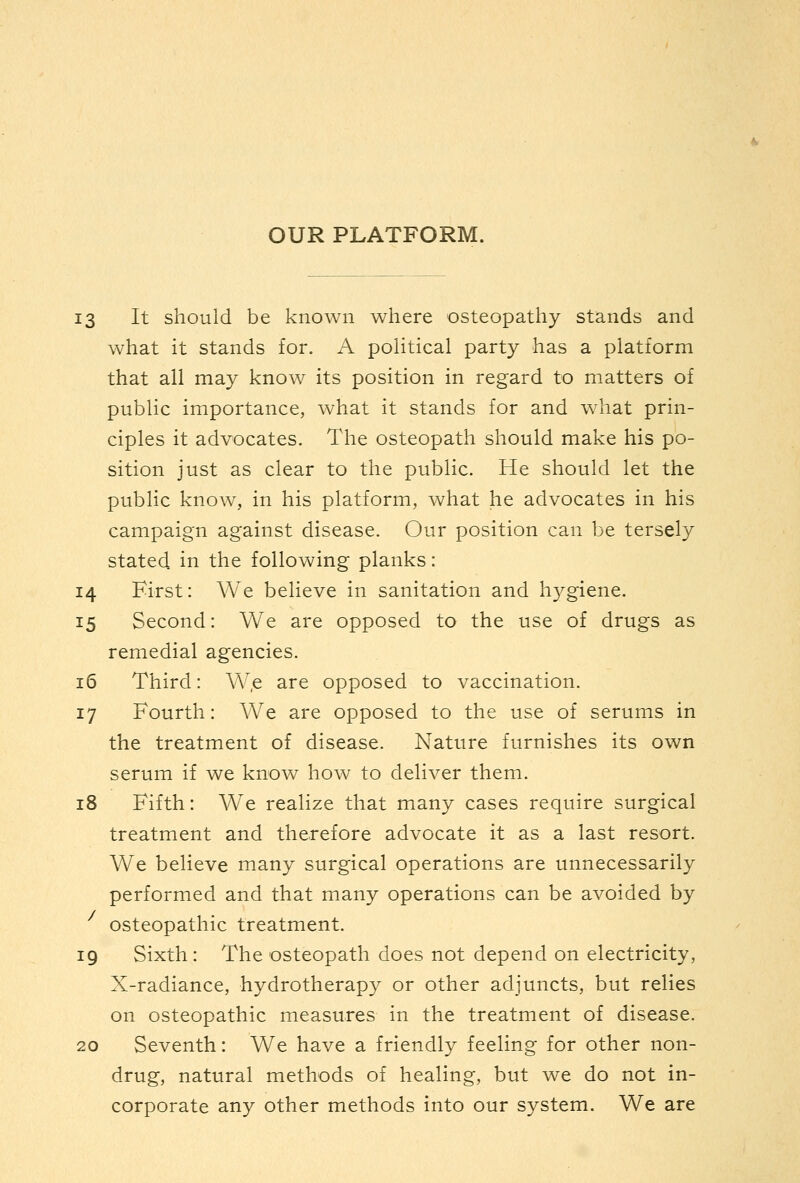 13 It should be known where osteopathy stands and what it stands for. A political party has a platform that all may know its position in regard to matters of public importance, what it stands for and what prin- ciples it advocates. The osteopath should make his po- sition just as clear to the public. He should let the public know, in his platform, what he advocates in his campaign against disease. Our position can be tersely stated in the following planks: 14 First: We believe in sanitation and hygiene. 15 Second: We are opposed to the use of drugs as remedial agencies. 16 Third: W.e are opposed to vaccination. 17 Fourth: We are opposed to the use of serums in the treatment of disease. Nature furnishes its own serum if we know how to deliver them. 18 Fifth: We realize that many cases require surgical treatment and therefore advocate it as a last resort. We believe many surgical operations are unnecessarily performed and that many operations can be avoided by osteopathic treatment. 19 Sixth: The osteopath does not depend on electricity, X-radiance, hydrotherapy or other adjuncts, but relies on osteopathic measures in the treatment of disease. 20 Seventh: We have a friendly feeling for other non- drug, natural methods of healing, but we do not in- corporate any other methods into our system. We are