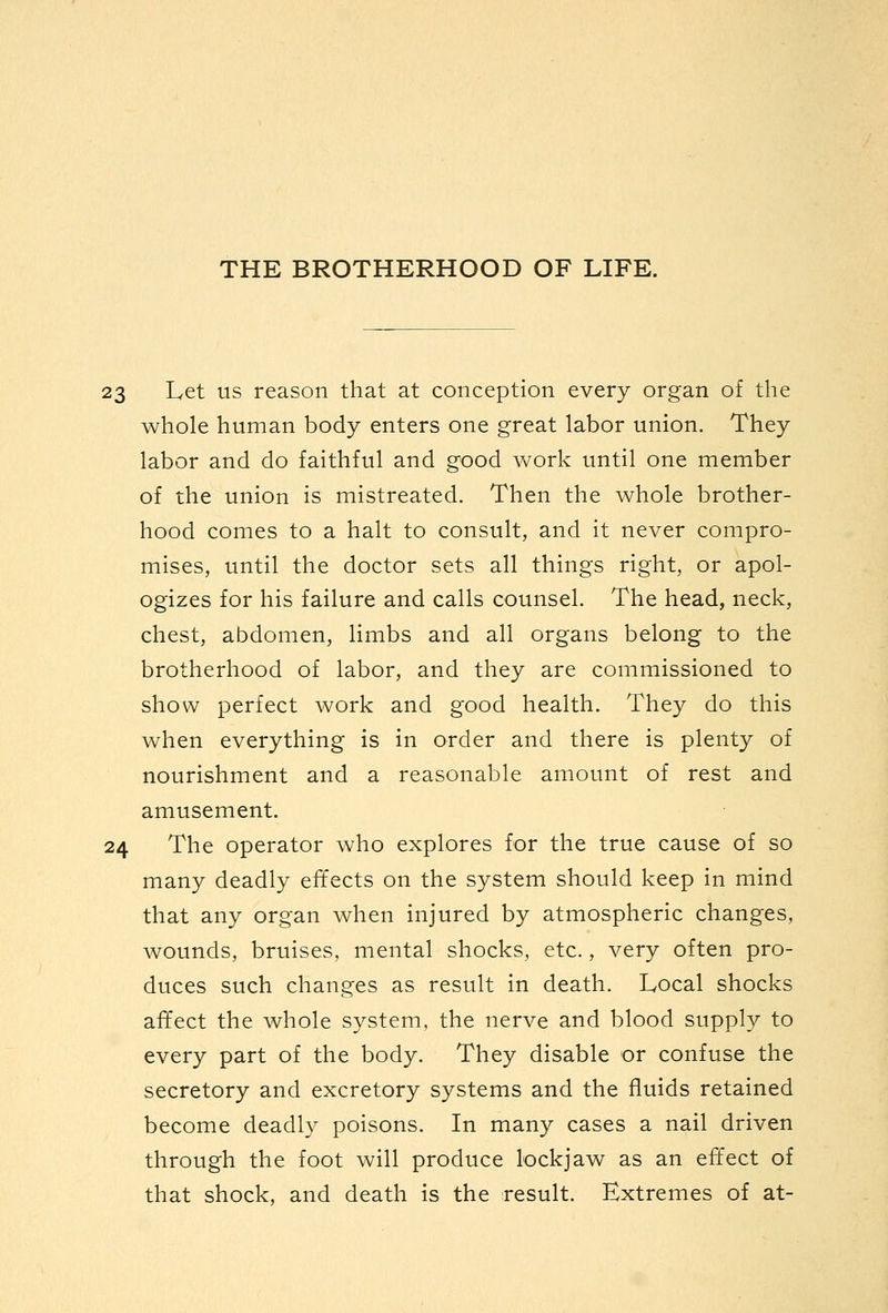 23 Let us reason that at conception every organ of the whole human body enters one great labor union. They labor and do faithful and good work until one member of the union is mistreated. Then the whole brother- hood comes to a halt to consult, and it never compro- mises, until the doctor sets all things right, or apol- ogizes for his failure and calls counsel. The head, neck, chest, abdomen, limbs and all organs belong to the brotherhood of labor, and they are commissioned to show perfect work and good health. They do this when everything is in order and there is plenty of nourishment and a reasonable amount of rest and amusement. 24 The operator who explores for the true cause of so many deadly effects on the system should keep in mind that any organ when injured by atmospheric changes, wounds, bruises, mental shocks, etc., very often pro- duces such changes as result in death. Local shocks afifect the whole system, the nerve and blood supply to every part of the body. They disable or confuse the secretory and excretory systems and the fluids retained become deadly poisons. In many cases a nail driven through the foot will produce lockjaw as an effect of that shock, and death is the result. Extremes of at-
