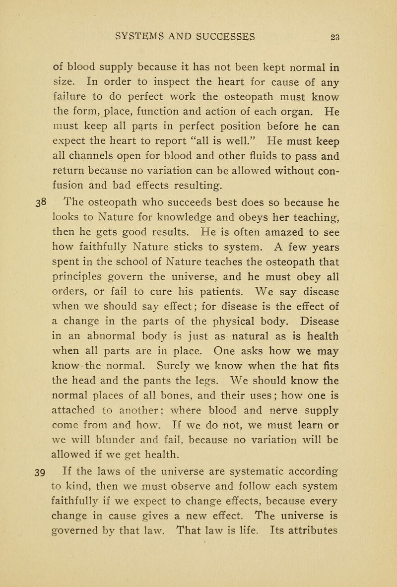 of blood supply because it has not been kept normal in size. In order to inspect the heart for cause of any failure to do perfect work the osteopath must know the form, place, function and action of each organ. He must keep all parts in perfect position before he can expect the heart to report all is well. He must keep all channels open for blood and other fluids to pass and return because no variation can be allowed without con- fusion and bad effects resulting. 38 The osteopath who succeeds best does so because he looks to Nature for knowledge and obeys her teaching, then he gets good results. He is often amazed to see how faithfully Nature sticks to system. A few years spent in the school of Nature teaches the osteopath that principles govern the universe, and he must obey all orders, or fail to cure his patients. We say disease when we should say effect; for disease is the effect of a change in the parts of the physical body. Disease in an abnormal body is just as natural as is health when all parts are in place. One asks how we may know the normal. Surely we know when the hat fits the head and the pants the legs. We should know the normal places of all bones, and their uses; how one is attached to another; where blood and nerve supply come from and how. If we do not, we must learn or we will blunder and fail, because no variation will be allowed if we get health. 39 If the laws of the universe are systematic according to kind, then we must observe and follow each system faithfully if we expect to change effects, because every change in cause gives a new effect. The universe is governed by that law. That law is life. Its attributes