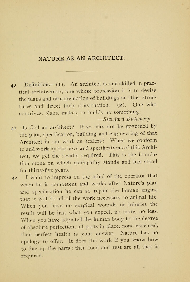 NATURE AS AN ARCHITECT. 40 Definition.—(i). An architect is one skilled in prac- tical architecture; one whose profession it is to devise the plans and ornamentation of buildings or other struc- tures and direct their construction. (2). One who contrives, plans, makes, or builds up something. —Standard Dictionary. 41 Is God an architect? If so why not be governed by the plan, specification, building and engineering of that Architect in our work as healers? When we conform to and work by the laws and specifications of this Archi- tect, we get the results required. This is the founda- tion stone on which osteopathy stands and has stood for thirty-five years. 42 I want to impress on the mind of the operator that when he is competent and works after Nature's plan and specification he can so repair the human engine that it will do all of the work necessary to animal life. When you have no surgical wounds or injuries the result will be just what you expect, no more, no less. When you have adjusted the human body to the degree of absolute perfection, all parts in place, none excepted, then perfect health is your answer. Nature has no apology to offer. It does the work if you know how to line up the parts ; then food and rest are all that is required.