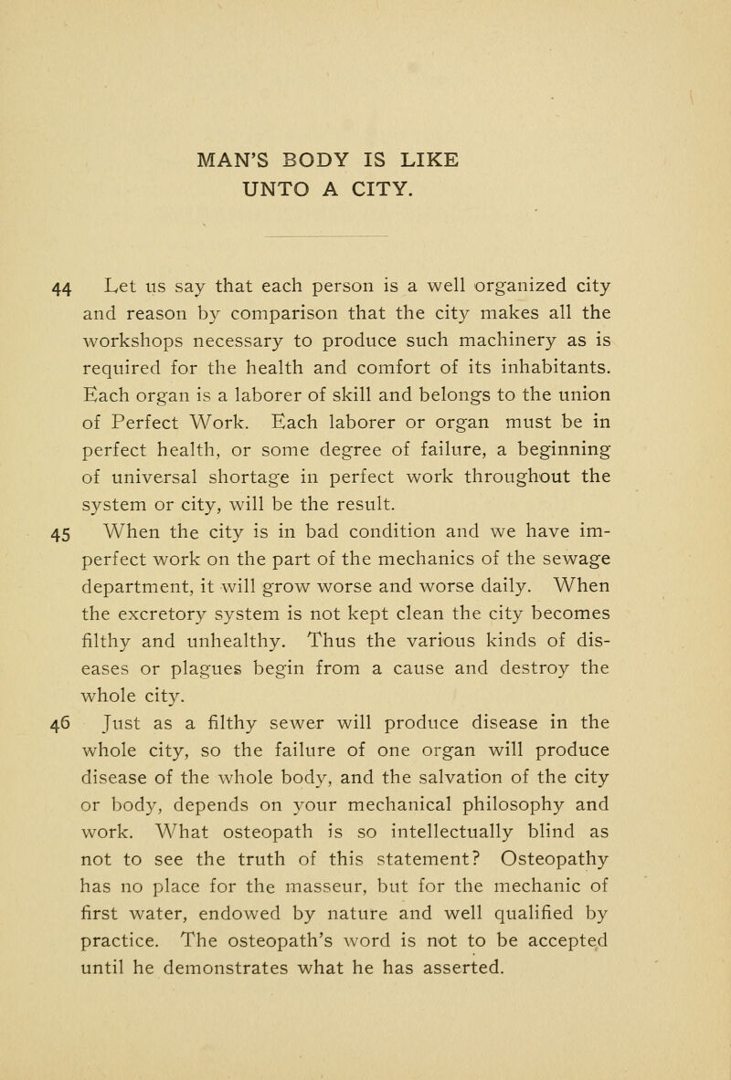 MAN'S BODY IS LIKE UNTO A CITY. 44 Let us say that each person is a well organized city and reason by comparison that the city makes all the workshops necessary to produce such machinery as is required for the health and comfort of its inhabitants. Each organ is a laborer of skill and belongs to the union of Perfect Work. Each laborer or organ must be in perfect health, or some degree of failure, a beginning of universal shortage in perfect work throughout the system or city, will be the result. 45 When the city is in bad condition and we have im- perfect work on the part of the mechanics of the sewage department, it will grow worse and worse daily. When the excretory system is not kept clean the city becomes filthy and unhealthy. Thus the various kinds of dis- eases or plagues begin from a cause and destroy the whole city. 46 Just as a filthy sewer will produce disease in the whole city, so the failure of one organ will produce disease of the whole body, and the salvation of the city or body, depends on your mechanical philosophy and work. What osteopath is so intellectually blind as not to see the truth of this statement? Osteopathy has no place for the masseur, but for the mechanic of first water, endowed by nature and well qualified by practice. The osteopath's word is not to be accepted until he demonstrates what he has asserted.