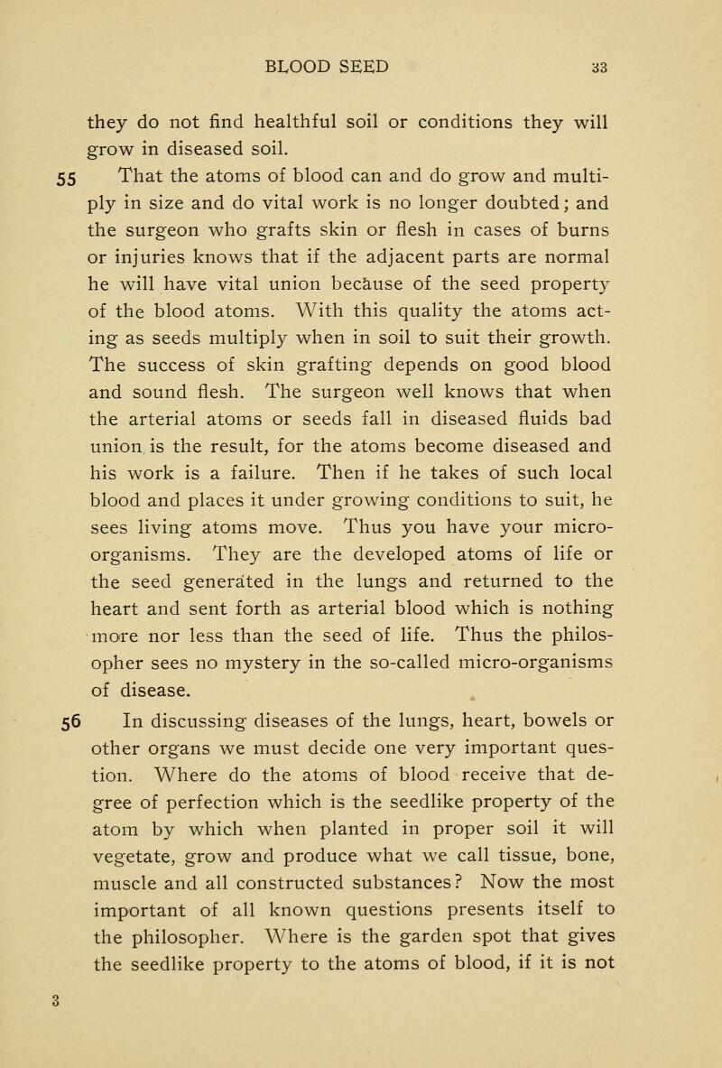 they do not find healthful soil or conditions they will grow in diseased soil. 55 That the atoms of blood can and do grow and multi- ply in size and do vital work is no longer doubted; and the surgeon who grafts skin or flesh in cases of burns or injuries knows that if the adjacent parts are normal he will have vital union bec&.use of the seed property of the blood atoms. With this quality the atoms act- ing as seeds multiply when in soil to suit their growth. The success of skin grafting depends on good blood and sound flesh. The surgeon well knows that when the arterial atoms or seeds fall in diseased fluids bad union is the result, for the atoms become diseased and his work is a failure. Then if he takes of such local blood and places it under growing conditions to suit, he sees living atoms move. Thus you have your micro- organisms. They are the developed atoms of life or the seed generated in the lungs and returned to the heart and sent forth as arterial blood which is nothing moire nor less than the seed of life. Thus the philos- opher sees no mystery in the so-called micro-organisms of disease. 56 In discussing diseases of the lungs, heart, bowels or other organs we must decide one very important ques- tion. Where do the atoms of blood receive that de- gree of perfection which is the seedlike property of the atom by which when planted in proper soil it will vegetate, grow and produce what we call tissue, bone, muscle and all constructed substances? Now the most important of all known questions presents itself to the philosopher. Where is the garden spot that gives the seedlike property to the atoms of blood, if it is not