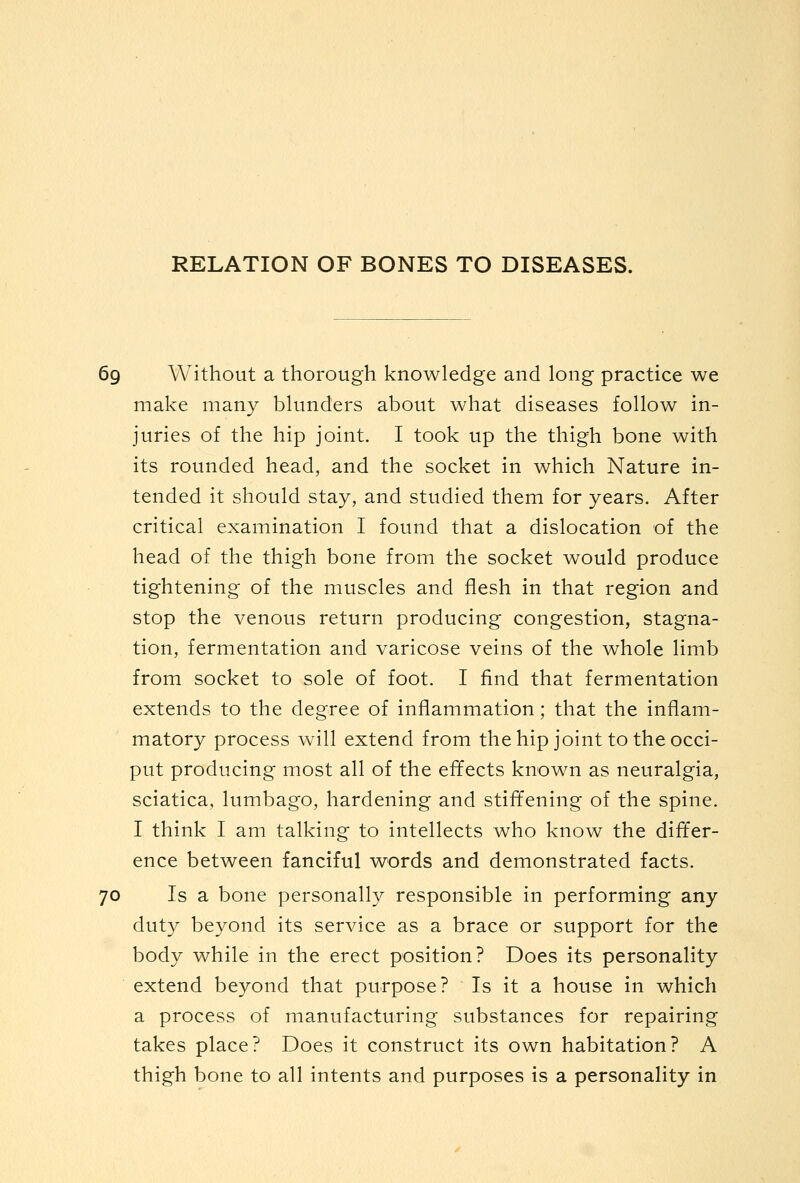 69 Without a thorough knowledge and long practice we make many blunders about what diseases follow in- juries of the hip joint. I took up the thigh bone with its rounded head, and the socket in which Nature in- tended it should stay, and studied them for years. After critical examination I found that a dislocation of the head of the thigh bone from the socket would produce tightening of the muscles and flesh in that region and stop the venous return producing congestion, stagna- tion, fermentation and varicose veins of the whole limb from socket to sole of foot. I find that fermentation extends to the degree of inflammation; that the inflam- matory process w^ill extend from thehip joint to the occi- put producing most all of the effects known as neuralgia, sciatica, lumbago, hardening and stiffening of the spine. I think I am talking to intellects who know the differ- ence between fanciful words and demonstrated facts. 70 Is a bone personally responsible in performing any duty beyond its service as a brace or support for the body while in the erect position? Does its personality extend beyond that purpose? Is it a house in which a process of manufacturing substances for repairing takes place? Does it construct its own habitation? A thigh bone to all intents and purposes is a personality in