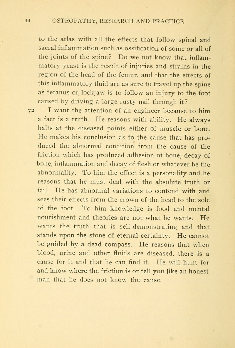 to the atlas with all the effects that follow spinal and sacral inflammation such as ossification of some or all of the joints of the spine? Do we not know that inflam- matory yeast is the result of injuries and strains in the region of the head of the femur, and that the effects of this inflammatory fluid are as sure to travel up the spine as tetanus or lockjaw is to follow an injury to the foot caused by driving a large rusty nail through it? 72 I want the attention of an engineer because to him a fact is a truth. He reasons with ability. He always halts at the diseased points either of muscle or bone. He makes his conclusion as to the cause that has pro- duced the abnormal condition from the cause of the friction which has produced adhesion of bone, decay of bone, inflammation and decay of flesh or whatever be the abnormality. To him the effect is a personality and he reasons that he must deal with the absolute truth or fail. He has abnormal variations to contend with and sees their eft'ects from the crown of the head to the sole of the foot. To him knowledge is food and mental nourishment and theories are not what he wants. He wants the truth that is self-demonstrating and that stands upon the stone of eternal certainty. He cannot be guided by a dead compass. He reasons that when blood, urine and other fluids are diseased, there is a cause for it and that he can find it. He will hunt for and know where the friction is or tell you like an honest man that he does not know the cause.