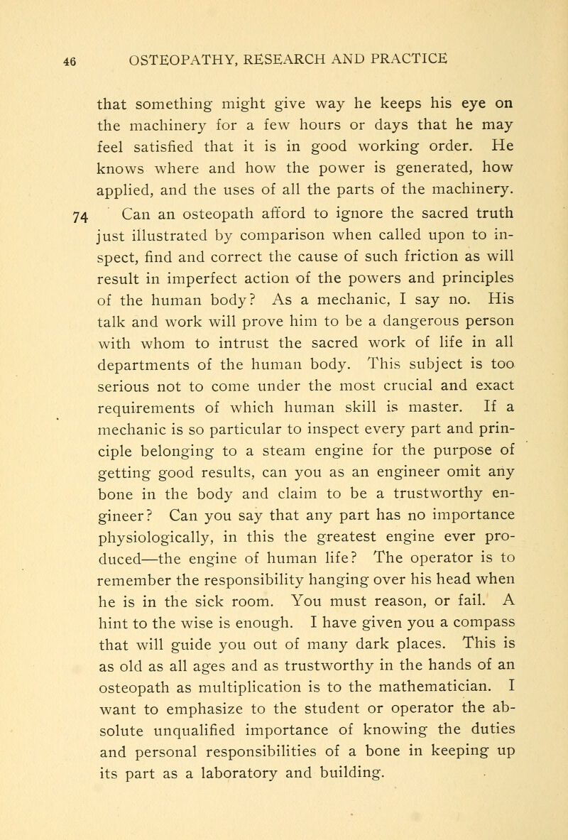 that something might give way he keeps his eye on the machinery for a few hours or days that he may feel satisfied that it is in good working order. He knows where and how the power is generated, how appHed, and the uses of all the parts of the machinery. 74 ' Can an osteopath alTord to ignore the sacred truth just illustrated b}^ comparison when called upon to in- spect, find and correct the cause of such friction as will result in imperfect action of the powers and principles of the human body? As a mechanic, I say no. His talk and work will prove him to be a dangerous person with whom to intrust the sacred work of life in all departments of the human body. This subject is too serious not to come under the most crucial and exact requirements of which human skill is master. If a mechanic is so particular to inspect every part and prin- ciple belonging to a steam engine for the purpose of getting good results, can you as an engineer omit any bone in the body and claim to be a trustworthy en- gineer? Can you say that any part has no importance physiologically, in this the greatest engine ever pro- duced—the engine of human life? The operator is to remember the responsibility hanging over his head when he is in the sick room. You must reason, or fail. A hint to the wise is enough. I have given you a compass that will guide you out of many dark places. This is as old as all ages and as trustworthy in the hands of an osteopath as multiplication is to the mathematician. I want to emphasize to the student or operator the ab- solute unqualified importance of knowing the duties and personal responsibilities of a bone in keeping up its part as a laboratory and building.