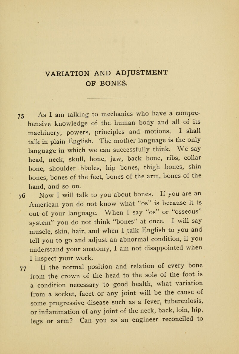 VARIATION AND ADJUSTMENT OF BONES. 75 As I am talking to mechanics who have a compre- hensive knowledge of the human body and all of its machinery, powers, principles and motions, I shall talk in plain EngHsh. The mother language is the only language in which we can successfully think. We say head, neck, skull, bone, jaw, back bone, ribs, collar bone, shoulder blades, hip bones, thigh bones, shin bones, bones of the feet, bones of the arm, bones of the hand, and so on. 76 Now I will talk to you about bones. If you are an American you do not know what os is because it is out of your language. When I say os or osseous system you do not think bones at once. I will say muscle, skin, hair, and when I talk EngHsh to you and tell you to go and adjust an abnormal condition, if you understand your anatomy, I am not disappointed when I inspect your work. 77 If the normal position and relation of every bone from the crown of the head to the sole of the foot is a condition necessary to good health, what variation from a socket, facet or any joint will be the cause of some progressive disease such as a fever, tuberculosis, or inflammation of any joint of the neck, back, loin, hip, legs or arm? Can you as an engineer reconciled to