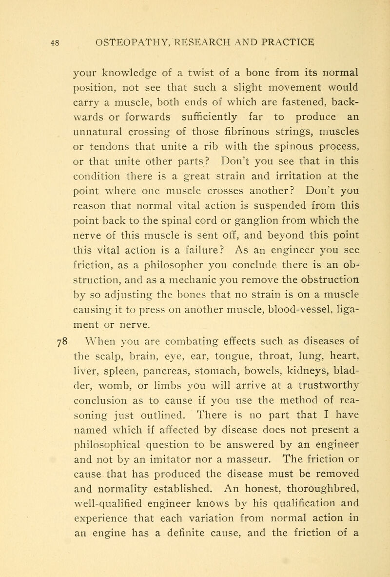 your knowledge of a twist of a bone from its normal position, not see that such a slight movement would carry a muscle, both ends of which are fastened, back- wards or forwards sufhciently far to produce an unnatural crossing of those fibrinous strings, muscles or tendons that unite a rib with the spinous process, or that unite other parts? Don't you see that in this condition there is a great strain and irritation at the point where one muscle crosses another? Don't you reason that normal vital action is suspended from this point back to the spinal cord or ganglion from which the nerve of this muscle is sent off, and beyond this point this vital action is a failure? As an engineer you see friction, as a philosopher you conclude there is an ob- struction, and as a mechanic you remove the obstruction by so adjusting the bones that no strain is on a muscle causing it to press on another muscle, blood-vessel, liga- ment or nerve. 78 When you are combating effects such as diseases of the scalp, brain, eye, ear, tongue, throat, lung, heart, liver, spleen, pancreas, stomach, bowels, kidneys, blad- der, womb, or limbs you will arrive at a trustworthy conclusion as to cause if you use the method of rea- soning just outlined. There is no part that I have named which if affected by disease does not present a philosophical question to be answered by an engineer and not by an imitator nor a masseur. The friction or cause that has produced the disease must be removed and normality established. An honest, thoroughbred, well-qualified engineer knows by his qualification and experience that each variation from normal action in an engine has a definite cause, and the friction of a