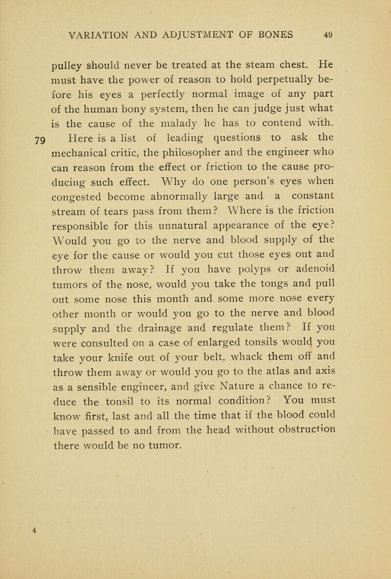 pulley should never be treated at the steam chest. He must have the power of reason to hold perpetually be- fore his eyes a perfectly normal image of any part of the human bony system, then he can judge just what is the cause of the malady he has to contend with. 79 Here is a list of leading questions to ask the mechanical critic, the philosopher and the engineer who can reason from the effect or friction to the cause pro- ducing such effect. Why do one person's eyes when congested become abnormally large and a constant stream of tears pass from them ? Where is the friction responsible for this unnatural appearance of the eye? Would you go to the nerve and blood supply of the eye for the cause or would you cut those eyes out and throw them away? If you have polyps or adenoid tumors of the nose, would you take the tongs and pull out some nose this month and some more nose every other month or would you go to the nerve and blood supply and the drainage and regulate them? If you were consulted on a case of enlarged tonsils would you take your knife out of your belt, whack them off and throw them aw^ay or would you go to the atlas and axis as a sensible engineer, and give Nature a chance to re- duce the tonsil to its normal condition? You must know first, last and all the time that if the blood could have passed to and from the head without obstruction there would be no tumor.