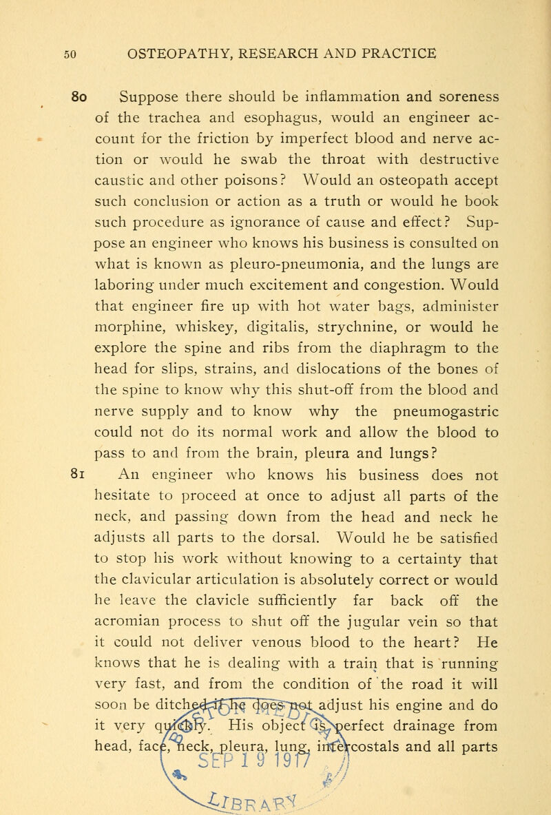 80 Suppose there should be inflammation and soreness of the trachea and esophagus, would an engineer ac- count for the friction by imperfect blood and nerve ac- tion or would he swab the throat with destructive caustic and other poisons? Would an osteopath accept such conclusion or action as a truth or would he book such procedure as ignorance of cause and effect? Sup- pose an engineer who knows his business is consulted on what is known as pleuro-pneumonia, and the lungs are laboring under much excitement and congestion. Would that engineer fire up with hot w^ater bags, administer morphine, whiskey, digitalis, strychnine, or would he explore the spine and ribs from the diaphragm to the head for slips, strains, and dislocations of the bones of the spine to know why this shut-ofT from the blood and nerve supply and to know why the pneumogastric could not do its normal work and allow the blood to pass to and from the brain, pleura and lungs? 81 An engineer who knows his business does not hesitate to proceed at once to adjust all parts of the neck, and passing down from the head and neck he adjusts all parts to the dorsal. Would he be satisfied to stop his work without knowing to a certainty that the clavicular articulation is absolutely correct or would he leave the clavicle sufficiently far back oft the acromian process to shut off the jugular vein so that it could not deliver venous blood to the heart? He knows that he is dealing with a train that is running very fast, and from the condition of the road it will soon be ditchp^r^p^h^ (|q^§rp€ttadjust his engine and do it very qui^ty. His object ^^^erfect drainage from head, face, neck, pleura, lune, irl^eVcostals and all parts [ SEP 19 19^ . h Jl'J ^BRAB^.