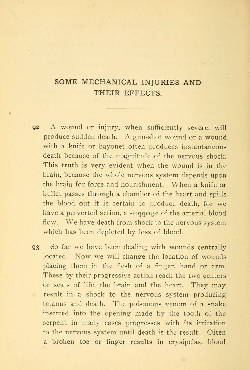 SOME MECHANICAL INJURIES AND THEIR EFFECTS. 92 A wound or injury, when sufficiently severe, will produce sudden death. A gun-shot wound or a wound with a knife or bayonet often produces instantaneous death because of the magnitude of the nervous shock. This truth is very evident when the wound is in the brain, because the whole nervous system depends upon the brain for force and nourishment. When a knife or bullet passes through a chamber of the heart and spills the blood out it is certain to produce death, for we have a perverted action, a stoppage of the arterial blood flow. We have death from shock to the nervous system which has been depleted by loss of blood. 93 So far we have been dealing with wounds centrally located. Now we will change the location of wounds placing them in the flesh of a finger, hand or arm. These by their progressive action reach the two centers or seats of life, the brain and the heart. They may result in a shock to the nervous system producing tetanus and death. The poisonous venom of a snake inserted into the opening made by the tooth of the serpent in many cases progresses with its irritation to the nervous system until death is the result. Often a broken toe or finger results in erysipelas, blood