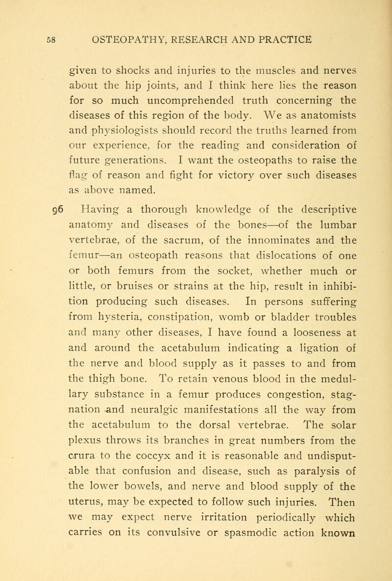 given to shocks and injuries to the muscles and nerves about the hip joints, and I think here Hes the reason for so much uncomprehended truth concerning the diseases of this region of the body. We as anatomists and physiologists should record the truths learned from our experience, for the reading and consideration of future generations. I want the osteopaths to raise the flag of reason and fight for victory over such diseases as above named. 96 Having a thorough knowledge of the descriptive anatomy and diseases of the bones—of the lumbar vertebrae, of the sacrum, of the innominates and the femur—an osteopath reasons that dislocations of one or both femurs from the socket, whether much or little, or bruises or strains at the hip, result in inhibi- tion producing such diseases. In persons suffering from hysteria, constipation, womb or bladder troubles and many other diseases, I have found a looseness at and around the acetabulum indicating a ligation of the nerve and blood supply as it passes to and from the thigh bone. To retain venous blood in the medul- lary substance in a femur produces congestion, stag- nation and neuralgic manifestations all the way from the acetabulum to the dorsal vertebrae. The solar plexus throws its branches in great numbers from the crura to the coccyx and it is reasonable and undisput- able that confusion and disease, such as paralysis of the lower bowels, and nerve and blood supply of the uterus, may be expected to follow such injuries. Then we may expect nerve irritation periodically which carries on its convulsive or spasmodic action known