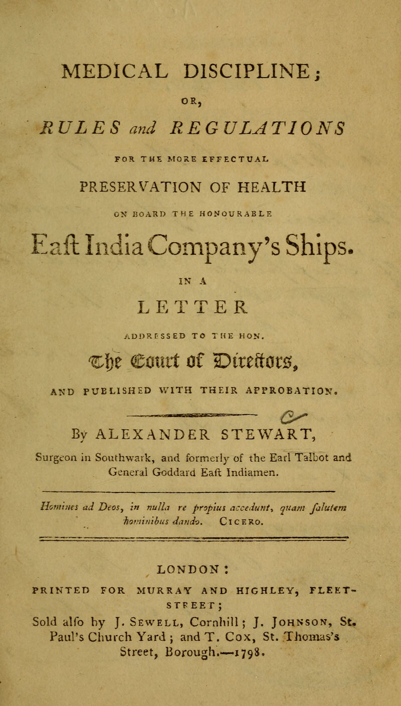 MEDICAL DISCIPLINE; OR, RULES mid REGULATIONS FOR. THK MORE EFFECTUAL PRESERVATION OF HEALTH ON I50ARD THE HONOURABLE Eaft India Company's Ships. IN A LETTER ADDRPSSED TO THE HON. ^|)e Comt of Dtreftor^^, AND PUBLISHED WITH THEIR APPROBATION. By ALEXANDER STEWART, Surgeon in Southwark, and formerly of the Earl Talbot and General Goddard Eaft Indiamen. Homines ad DeoSy in nulLi re propius accedunt., quam falut<m hof.iiiiibus daud^. CI c E Ro. LONDON : PRINTED FOR MURRAY AND HIGHLEY, FLEET- stfeet; Sold alfo by J. Sewell, Cornhili; J. Johnson, St. Paul's Church Yard j and T. Cox, St. Thomas's Street, Borough.—1798.