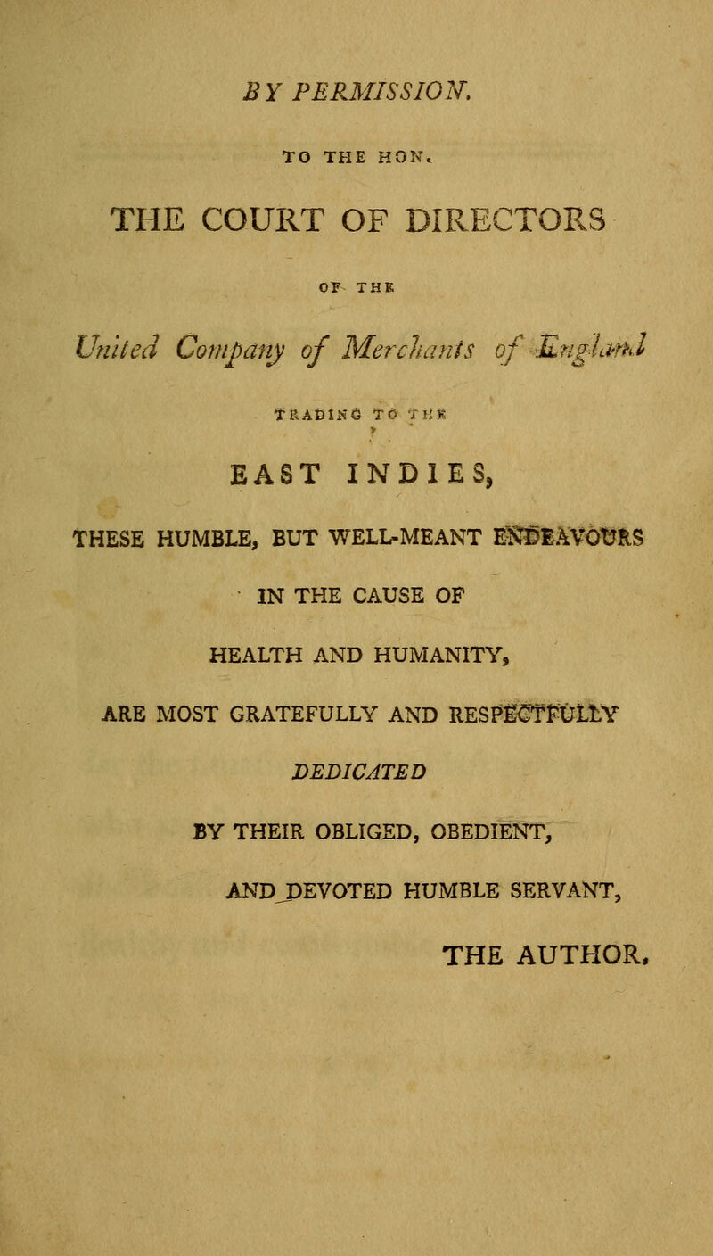 BY PERMISSION, TO THE HON. THE COURT OF DIRECTORS OF THE Un'iled Company of Mercluinis of ■Engia'nd fRAfelNS TO TllR EAST INDIES, THESE HUMBLE, BUT WELL-MEANT E^vnPE.^VOtfRS IN THE CAUSE OF HEALTH AND HUMANITY, ARE MOST GRATEFULLY AND RESPg^TfULtY DEDICATED BY THEIR OBLIGED, OBEDIENT, ANDJOEVOTED HUMBLE SERVANT, THE AUTHOR.