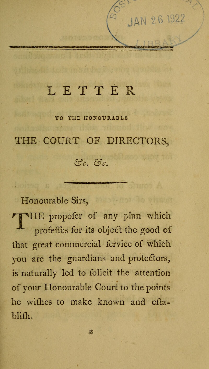 JAN 26 ra2Z LETTER TO THE HONOURABLE THE COURT OF DIRECTORS, Honourable Sirs, 'T^HE propofer of any plan which profeiTes for its obje6l the good of that great commercial fervice of which }^u are the guardians and protestors, is naturally led to folicit the attention of your Honourable Court to the points he wifhes to make known and efla- blifli.