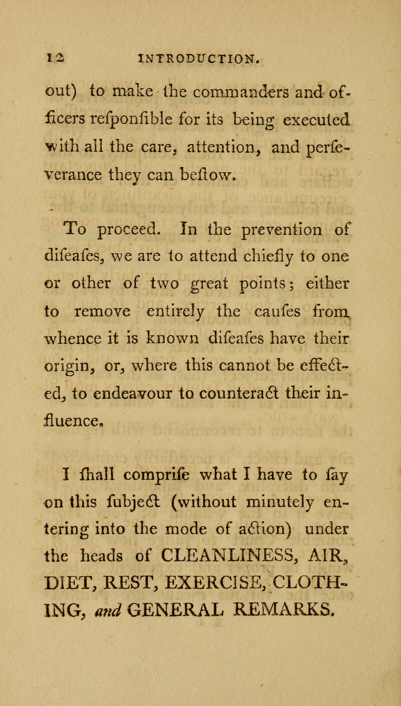 out) to make the commanders and of- ficers refponfible for its being executed with all the care, attention, and perfe- verance they can bellow. To proceed. In the prevention of difeafes, we are to attend chiefly to one or other of two great points; either to remove entirely the caufes from whence it is known difeafes have their origin, or, where this cannot be efFedl:- ed, to endeavour to counteradl their in- fluence. I fhall comprife what I have to fay on this fubjedl (without minutely en- tering into the mode of a61ion) under the heads of CLEANLINESS, AIR, DIET, REST, EXERCISE, CLOTH-. ING, and GENERAL REMARKS.